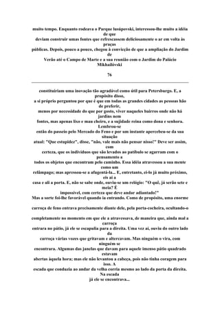muito tempo. Enquanto rodeava o Parque lusúpovski, interessou-lhe muito a idéia
de que
deviam construir umas fontes que refrescassem deliciosamente o ar em volta às
praças
públicas. Depois, pouco a pouco, chegou à convicção de que a ampliação do Jardim
de
Verão até o Campo de Marte e a sua reunião com o Jardim do Palácio
Mikhailóvski
76
constituiriam uma inovação tão agradável como útil para Petersburgo. E, a
propósito disso,
a si próprio perguntou por que é que em todas as grandes cidades as pessoas hão
de preferir,
menos por necessidade do que por gosto, viver naqueles bairros onde não há
jardins nem
fontes, mas apenas lixo e mau cheiro, e a sujidade reina como dona e senhora.
Lembrou-se
então do passeio pelo Mercado do Feno e por um instante apercebeu-se da sua
situação
atual: "Que estupidez", disse, "não, vale mais não pensar nisso!" Deve ser assim,
com
certeza, que os indivíduos que são levados ao patíbulo se agarram com o
pensamento a
todos os objetos que encontram pelo caminho. Essa idéia atravessou a sua mente
como um
relâmpago; mas apressou-se a afugentá-la... E, entretanto, ei-lo já muito próximo,
eis aí a
casa e ali a porta. E, não se sabe onde, ouviu-se um relógio: "O quê, já serão sete e
meia? É
impossível, com certeza que deve andar adiantado!"
Mas a sorte foi-lhe favorável quando ia entrando. Como de propósito, uma enorme
carroça de feno entrava precisamente diante dele, pela porta-cocheira, ocultando-o
completamente no momento em que ele a atravessava, de maneira que, ainda mal a
carroça
entrara no pátio, já ele se escapulia para a direita. Uma vez aí, ouviu do outro lado
da
carroça várias vozes que gritavam e altercavam. Mas ninguém o vira, com
ninguém se
encontrara. Algumas das janelas que davam para aquele imenso pátio quadrado
estavam
abertas àquela hora; mas ele não levantou a cabeça, pois não tinha coragem para
isso. A
escada que conduzia ao andar da velha corria mesmo ao lado da porta da direita.
Na escada
já ele se encontrava...
 