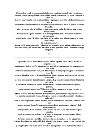 Contendo a respiração e comprimindo com a mão as pulsações do coração, ao
mesmo tempo que apalpava a machada e a endireitava uma vez mais, começou a
subir os
degraus suavemente, com muito cuidado e apurando o ouvido a todos os instantes.
Mas a
escada estava completamente deserta naquele momento; todas as portas estavam
fechadas;
não encontrou ninguém. É certo que no segundo andar havia um quarto por
alugar, onde
trabalhavam alguns pintores; mas não repararam nele. Parou um momento,
reconsiderou e
continuou a subir. "Lá isso é verdade, seria melhor que não estivessem aí; mas
acima deles
há mais andares..."
Agora vai já ao quarto andar; ali está a porta, em frente, o andar está deserto. No
terceiro andar, por debaixo do da velha, o mais provável é que também não haja
ninguém;
77
taparam o cartão de visita que estava fixado à porta, e isso é sinal de que os
inquilinos se
mudaram... Sufocava. Por um momento uma idéia atravessou o seu pensamento:
"Não seria
melhor ir-me embora?" Mas, sem dar resposta a essa pergunta, pôs-se a escutar
junto do
quarto da velha; reinava aí um silêncio de morte. Apurou ainda o ouvido no alto
da escada e
escutou atentamente durante muito tempo... Depois deitou uma última olhadela à
sua volta
e endireitou novamente o cabo da machada: "Não estarei demasiado pálido?",
pensou,
excessivamente comovido. "Não seria melhor esperar que o meu coração se
acalmasse?"
Mas o coração não lhe serenava. Pelo contrário, como se fosse de propósito, cada
vez palpitava com mais força... Não pôde conter-se mais; lentamente, estendeu a
mão até o
cordão da campainha e puxou. Deixou passar meio minuto e tornou a chamar com
um
pouco mais de força. Nenhuma resposta... Para que tornar a chamar? Tal
insistência não
seria oportuna. Com certeza a velha estava em casa, e, se estivesse só naquela
ocasião,
sentiria certamente mais receio. Conhecia, em parte, os costumes de Alíona
Ivânovna... e
tornou a encostar o ouvido à porta. Seria que os sentidos se lhe aguçaram
extraordinariamente (coisa difícil de admitir), ou aquele rumor era na verdade tão
bem
perceptível? Fosse como fosse, percebeu de repente o roçar duma mão sobre o
 