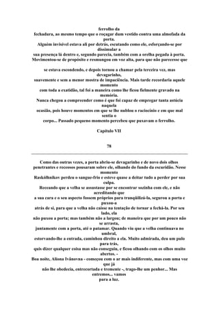 ferrolho da
fechadura, ao mesmo tempo que o roçagar dum vestido contra uma almofada da
porta.
Alguém invisível estava ali por detrás, escutando como ele, esforçando-se por
dissimular a
sua presença lá dentro e, segundo parecia, também com a orelha pegada à porta.
Movimentou-se de propósito e resmungou em voz alta, para que não parecesse que
se estava escondendo, e depois tornou a chamar pela terceira vez, mas
devagarinho,
suavemente e sem a menor mostra de impaciência. Mais tarde recordaria aquele
momento
com toda a exatidão, tal foi a maneira como lhe ficou fielmente gravado na
memória.
Nunca chegou a compreender como é que foi capaz de empregar tanta astúcia
naquela
ocasião, pois houve momentos em que se lhe nublou o raciocínio e em que mal
sentia o
corpo... Passado pequeno momento percebeu que puxavam o ferrolho.
Capítulo VII
78
Como das outras vezes, a porta abriu-se devagarinho e de novo dois olhos
penetrantes e receosos pousaram sobre ele, olhando do fundo da escuridão. Nesse
momento
Raskólhnikov perdeu o sangue-frio e esteve quase a deitar tudo a perder por sua
culpa.
Receando que a velha se assustasse por se encontrar sozinha com ele, e não
acreditando que
a sua cara e o seu aspecto fossem próprios para tranqüilizá-la, segurou a porta e
puxou-a
atrás de si, para que a velha não caísse na tentação de tornar a fechá-la. Por seu
lado, ela
não puxou a porta; mas também não a largou; de maneira que por um pouco não
se arrasta,
juntamente com a porta, até o patamar. Quando viu que a velha continuava no
umbral,
estorvando-lhe a entrada, caminhou direito a ela. Muito admirada, deu um pulo
para trás,
quis dizer qualquer coisa mas não conseguiu, e ficou olhando com os olhos muito
abertos. -
Boa noite, Alíona Ivânovna - começou com o ar mais indiferente, mas com uma voz
que já
não lhe obedecia, entrecortada e tremente -, trago-lhe um penhor... Mas
entremos... vamos
para a luz.
 