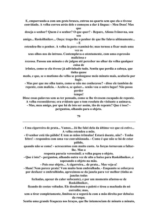 E, empurrando-a com um gesto brusco, entrou no quarto sem que ela o tivesse
convidado. A velha correu atrás dele e começou a dar à língua: - Meu Deus! Mas
que
deseja o senhor? Quem é o senhor? O que quer? - Repare, Alíona Ivânovna, sou
seu
amigo... Raskólhnikov... Ouça: trago-lhe o penhor de que lhe falava ultimamente...
- E
estendeu-lhe o penhor. A velha ia para examiná-lo; mas tornou a fixar mais uma
vez os
seus olhos nos do intruso. Contemplava-o atentamente, com uma expressão
maliciosa e
receosa. Passou um minuto e ele julgou até perceber no olhar da velha qualquer
coisa de
irônico, como se ela tivesse já adivinhado tudo. Sentiu que perdia a cabeça, que
tinha quase
medo, e que, se o mutismo da velha se prolongasse meio minuto mais, acabaria por
fugir.
- Mas por que me olha tanto, como se não me conhecesse? - disse ele também de
repente, com malícia. - Aceite-o, se quiser... senão vou a outro lugar! Não posso
perder
tempo!
Disse essas palavras sem as ter pensado, como se lhe tivessem escapado de repente.
A velha reconsiderou; era evidente que o tom resoluto do visitante a animava.
- Mas, meu amigo, por que há de isto ser assim, tão de repente? Que é isso? -
perguntou, olhando para o objeto.
79
- Uma cigarreira de prata... Vamos... Já lhe falei dela da última vez que cá estive...
A velha estendeu a mão.
- O senhor está tão pálido! E tem as mãos trêmulas! Estará doente, não? - Tenho
febre! - respondeu com uma voz convulsionada. - Como é que não se há de estar
pálido,
quando não se come! - acrescentou com muito custo. As forças tornavam a faltar-
lhe. Mas a
resposta parecia verossímil; a velha pegou o objeto.
- Que é isto? - perguntou, olhando outra vez de alto a baixo para Raskólhnikov, e
sopesando o objeto na mão.
- Pois esse objeto... A cigarreira... de prata... Mas veja-a!
- Hum! Nem parece prata! Vem muito bem embrulhada. - Enquanto se esforçava
por desfazer o embrulhinho, aproximou-se da janela para ver melhor (tinha as
janelas todas
fechadas, apesar do calor sufocante), e por um momento afastou-se de
Raskólhnikov,
ficando de costas voltadas. Ele desabotoou o paletó e tirou a machada do nó
corredio; mas,
sem a tirar completamente, limitou-se a segurá-la com a mão direita por debaixo
da roupa.
Sentiu uma grande fraqueza nos braços, que lhe intumesciam de minuto a minuto,
 