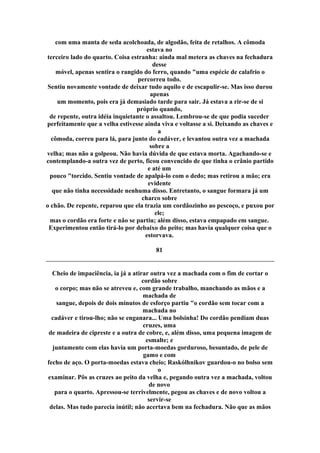 com uma manta de seda acolchoada, de algodão, feita de retalhos. A cômoda
estava no
terceiro lado do quarto. Coisa estranha: ainda mal metera as chaves na fechadura
desse
móvel, apenas sentira o rangido do ferro, quando "uma espécie de calafrio o
percorreu todo.
Sentiu novamente vontade de deixar tudo aquilo e de escapulir-se. Mas isso durou
apenas
um momento, pois era já demasiado tarde para sair. Já estava a rir-se de si
próprio quando,
de repente, outra idéia inquietante o assaltou. Lembrou-se de que podia suceder
perfeitamente que a velha estivesse ainda viva e voltasse a si. Deixando as chaves e
a
cômoda, correu para lá, para junto do cadáver, e levantou outra vez a machada
sobre a
velha; mas não a golpeou. Não havia dúvida de que estava morta. Agachando-se e
contemplando-a outra vez de perto, ficou convencido de que tinha o crânio partido
e até um
pouco "torcido. Sentiu vontade de apalpá-lo com o dedo; mas retirou a mão; era
evidente
que não tinha necessidade nenhuma disso. Entretanto, o sangue formara já um
charco sobre
o chão. De repente, reparou que ela trazia um cordãozinho ao pescoço, e puxou por
ele;
mas o cordão era forte e não se partiu; além disso, estava empapado em sangue.
Experimentou então tirá-lo por debaixo do peito; mas havia qualquer coisa que o
estorvava.
81
Cheio de impaciência, ia já a atirar outra vez a machada com o fim de cortar o
cordão sobre
o corpo; mas não se atreveu e, com grande trabalho, manchando as mãos e a
machada de
sangue, depois de dois minutos de esforço partiu "o cordão sem tocar com a
machada no
cadáver e tirou-lho; não se enganara... Uma bolsinha! Do cordão pendiam duas
cruzes, uma
de madeira de cipreste e a outra de cobre, e, além disso, uma pequena imagem de
esmalte; e
juntamente com elas havia um porta-moedas gorduroso, besuntado, de pele de
gamo e com
fecho de aço. O porta-moedas estava cheio; Raskólhnikov guardou-o no bolso sem
o
examinar. Pôs as cruzes ao peito da velha e, pegando outra vez a machada, voltou
de novo
para o quarto. Apressou-se terrivelmente, pegou as chaves e de novo voltou a
servir-se
delas. Mas tudo parecia inútil; não acertava bem na fechadura. Não que as mãos
 