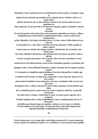 alucinação. Nesse momento ouviu-se distintamente um leve grito, ou melhor, como
se
alguém tivesse lançado um gemido surdo e depois tivesse voltado a calar-se. A
seguir outro
silêncio mortal, de um ou dois minutos. Sentou-se de cócoras junto da arca e
aguardou, de
alma suspensa, até que por fim se levantou de um pulo, pegou a machada e saiu do
quarto
correndo!
No meio do quarto estava Lisavieta, com um grosso embrulho nos braços, e olhava
estupefata para a irmã morta, completamente lívida, e como se não tivesse
coragem para
gritar. Quando o viu chegar correndo, pôs-se a tremer como a folha duma árvore,
com um
tremorzinho leve, e por todo o rosto lhe correram espasmos. Tinha erguido as
mãos e aberto
a boca; mas, no entanto não chegou a gritar e, lentamente, foi recuando à sua
frente, para
um canto, olhando-o fixamente, com teimosia, mas sem lançar um grito, como se
não lhe
restasse coragem para gritar. Ele se lançou sobre ela com a machada; os seus
lábios
contraíram-se tão dolorosamente como os das criancinhas quando se assustam com
qualquer coisa, e ficou olhando fixamente o objeto causador do seu espanto, pronta
a gritar.
E a tal ponto era simplória aquela desditosa Lisavieta, tão pacífica e tímida, que
nem sequer
se lembrava de levantar as mãos para resguardar o rosto com elas, apesar de ser
esse o gesto
mais natural e instintivo nesse momento, visto que a machada se lhe arvorava já
por cima
do próprio rosto. A única coisa que fez foi levantar um pouco o braço direito, que
tinha
livre, estendê-lo pouco a pouco para ele, como se quisesse afastá-lo. A pancada
acertou-lhe
em cheio sobre o crânio, e fendeu-lhe de uma vez toda a parte superior até o
occipúcio.
Tombou também sobre o chão. Raskólhnikov estava completamente fora de si;
tirou-lhe o
embrulho para largá-lo logo em seguida, e deitou a correr para o vestíbulo.
O medo apoderava-se dele cada vez com mais força, sobretudo depois deste
segundo homicídio, completamente inesperado.
83
Estava ansioso por ver-se longe dali o mais depressa possível. E, se nesse momento
tivesse estado em condições de poder ver e considerar; se tivesse pelo menos podido
 