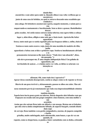 dando-lhes
encontrões e sem saber para onde ia. Quando olhou à sua volta verificou que se
encontrava
junto de uma casa de bebidas, na qual se entrava descendo uma escadinha que
conduzia a
uma adega. Os bebedores assomavam à porta, naquele momento, e saíam para a
rua
empurrando-se mutuamente e barafustando. Sem se deter a pensar, Raskólhnikov
desceu
pelas escadas. Até então nunca entrara numa taberna; mas agora tinha a cabeça
fora do
lugar e, além disso, afligia-o uma sede que o fazia tossir. Apetecia-lhe beber
aguardente
fresca, tanto mais que se sentia esgotado pela sua fraqueza súbita e, enfim, cheio de
fome.
Sentou-se num canto escuro e sujo, junto de uma mesinha de madeira de tília;
pediu
aguardente e bebeu com avidez o primeiro copo. Sentiu-se imediatamente aliviado
e os
pensamentos tornaram-se-lhe mais claros: "Tudo isto é um absurdo", disse,
devaneando, "e
não devo preocupar-me. É uma simples indisposição física! Um golinho de
aguardente, um
torrãozinho de açúcar... e o ânimo outra vez volta, as idéias se aclaram e as
intenções se
10
afirmam. Oh, como tudo isto é opressivo!"
Apesar dessa conclusão desesperante, sentiu-se alegre como se de repente se tivesse
liberto de um peso terrível e, afetuosamente, passou os olhos em redor. Mas até
mesmo
nesse momento previa já remotamente que toda essa impressionabilidade otimista
era
também doentia.
Àquela hora havia pouca gente na taberna. Detrás daqueles dois bêbados com que
tropeçara na escada saiu um grupo completo: cinco homens, com uma mulher e
um
acordeão.
Assim que eles saíram ficou tudo em silêncio e em sossego. Restou um só bebedor,
que não estava ainda completamente bêbado, de aspecto burguês, sentado diante
dum copo
de cerveja; ficou também o seu gordo companheiro, enorme, de jaqueta comprida
e barba
grisalha, muito embriagado, meio adormecido, num banco, e que de vez em
quando, de
repente, como se despertasse, se punha a bater castanholas com os dedos, esticando
os
 