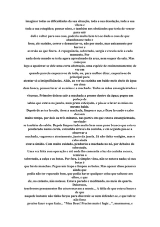 imaginar todas as dificuldades da sua situação, toda a sua desolação, toda a sua
vileza e
toda a sua estupidez; pensar nisso, e também nos obstáculos que teria de vencer
para sair
dali e voltar para sua casa, poderia muito bem ter-se dado o caso de que
abandonasse tudo e
fosse, ele sozinho, correr e denunciar-se, não por medo, mas unicamente por
horror e
aversão ao que fizera. A repugnância, sobretudo, surgia e crescia nele a cada
momento. Por
nada deste mundo se teria agora aproximado da arca, nem sequer da sala. Mas
começou
logo a apoderar-se dele uma certa abstração, uma espécie de ensimesmamento; de
vez em
quando parecia esquecer-se de tudo, ou, para melhor dizer, esquecia-se do
principal para
atentar só a insignificâncias. Aliás, ao ver na cozinha um balde meio cheio de água
em cima
dum banco, pensou lavar aí as mãos e a machada. Tinha as mãos ensangüentadas e
viscosas. Primeiro deixou cair a machada a prumo dentro da água; pegou um
pedaço de
sabão que estava na janela, num prato esbeiçado, e pôs-se a lavar as mãos no
mesmo balde.
Depois de as ter lavado, tirou a machada, limpou o aço, e ficou lavando o cabo
durante
muito tempo, por dois ou três minutos, nas partes em que estava ensangüentado,
servindo-
se também do sabão. Depois limpou tudo muito bem num pano branco que estava
pendurado numa corda, estendida através da cozinha, e em seguida pôs-se a
observar a
machada, vagarosa e atentamente, junto da janela. Já não tinha vestígios, mas o
cabo ainda
estava úmido. Com muito cuidado, pendurou a machada no nó, por debaixo do
sobretudo.
Uma vez feita essa operação e até onde lho consentia a luz da cozinha escura,
remirou o
sobretudo, a calça e as botas. Por fora, à simples vista, não se notava nada; só nas
botas é
que havia manchas. Pegou um trapo e limpou as botas. Mas apesar disso pensava
ainda que
podia não ter reparado bem, que podia haver qualquer coisa que saltasse aos
olhos, e que
ele, no entanto, não notasse. Estava parado e meditando, no meio do quarto.
Dolorosos,
tenebrosos pensamentos lhe atravessavam a mente... A idéia de que estava louco e
de que
naquele instante não tinha forças para discernir-se nem defender-se, e que talvez
não fosse
preciso fazer o que fazia... "Meu Deus! Preciso mais é fugir...", murmurou, e
 