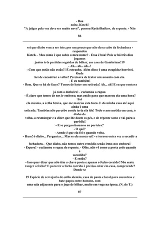 - Boa
noite, Kotch!
"A julgar pela voz deve ser muito novo", pensou Raskólhnikov, de repente. - Não
86
sei que diabo vem a ser isto; por um pouco que não dava cabo da fechadura -
respondeu
Kotch. - Mas como é que sabes o meu nome? - Essa é boa! Pois se há três dias
jogamos
juntos três partidas seguidas de bilhar, em casa de Gambrinus!19
- Ah... ah... ah...!
- Com que então não estão?! É estranho. Além disso é uma estupidez horrível.
Onde
hei de encontrar a velha? Precisava de tratar um assunto com ela.
- E eu também!
- Bem. Que se há de fazer? Temos de bater em retirada! Ah... ah! E eu que contava
já com o dinheiro! - exclamou o rapaz.
- É claro que temos de nos ir embora; mas então para que marcou ela uma hora?
Foi
ela mesma, a velha bruxa, que me marcou esta hora. E da minha casa até aqui
ainda é uma
estirada. Também não percebo aonde teria ela ido! Todo o ano metida em casa, o
diabo da
velha, a resmungar e a dizer que lhe doem os pés, e de repente some e vai para a
paródia!
- E se perguntássemos ao porteiro?
- O quê?
- Aonde é que ela foi e quando volta.
- Hum! ó diabo... Perguntar... Mas se ela nunca sai! - e tornou outra vez a sacudir a
fechadura. - Que diabo, não temos outro remédio senão irmo-nos embora!
- Espere! - exclamou o rapaz de repente. - Olhe, não vê como a porta cede quando
é
sacudida?
- E então?
- Isso quer dizer que não têm a chave posta e apenas o fecho corrido! Não sente
ranger o fecho? E para ter o fecho corrido é preciso estar em casa, compreende?
Donde se
19 Espécie de cervejaria de estilo alemão, casa de pasto e local para encontros e
bate-papos entre homens, com
uma sala adjacente para o jogo de bilhar, muito em voga na época. (N. do T.)
87
 