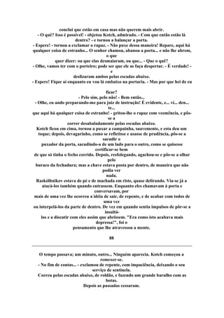 conclui que estão em casa mas não querem mais abrir.
- O quê? Isso é possível! - objetou Kotch, admirado. - Com que então estão lá
dentro? - e tornou a balançar a porta.
- Espere! - tornou a exclamar o rapaz. - Não puxe dessa maneira! Repare, aqui há
qualquer coisa de estranho... O senhor chamou, abanou a porta... e não lhe abrem,
o que
quer dizer: ou que elas desmaiaram, ou que... - Que o quê?
- Olhe, vamos ter com o porteiro; pode ser que ele as faça despertar. - É verdade! -
e
deslizaram ambos pelas escadas abaixo.
- Espere! Fique aí enquanto eu vou lá embaixo na portaria. - Mas por que hei de eu
ficar?
- Pelo sim, pelo não! - Bem então...
- Olhe, eu ando preparando-me para juiz de instrução! É evidente, e... vi... den...
te...
que aqui há qualquer coisa de estranho! - gritou-lhe o rapaz com veemência, e pôs-
se a
correr desabaladamente pelas escadas abaixo.
Kotch ficou em cima, tornou a puxar a campainha, suavemente, e esta deu um
toque; depois, devagarinho, como se refletisse e usasse de prudência, pôs-se a
sacudir o
puxador da porta, sacudindo-a de um lado para o outro, como se quisesse
certificar-se bem
de que só tinha o fecho corrido. Depois, resfolegando, agachou-se e pôs-se a olhar
pelo
buraco da fechadura; mas a chave estava posta por dentro, de maneira que não
podia ver
nada.
Raskólhnikov estava de pé e de machada em riste, quase delirando. Via-se já a
atacá-los também quando entrassem. Enquanto eles chamavam à porta e
conversavam, por
mais de uma vez lhe ocorreu a idéia de sair, de repente, e de acabar com todos de
uma vez
ou interpelá-los da parte de dentro. De vez em quando sentia impulsos de pôr-se a
insultá-
los e a discutir com eles assim que abrissem. "Era como isto acabava mais
depressa!", foi o
pensamento que lhe atravessou a mente.
88
O tempo passava; um minuto, outro... Ninguém aparecia. Kotch começou a
remexer-se.
- No fim de contas... - exclamou de repente, com impaciência, deixando o seu
serviço de sentinela.
Correu pelas escadas abaixo, de roldão, e fazendo um grande barulho com as
botas.
Depois as passadas cessaram.
 