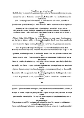 "Meu Deus, que hei de fazer?"
Raskólhnikov correu o fecho, entreabriu a porta, verificou que não se ouvia nada,
e,
de repente, sem se demorar a pensar, saiu, fechou outra vez a porta atrás de si o
melhor que
pôde e correu pelas escadas abaixo. Já tinha descido três lances, quando, de
repente,
percebeu um grande alvoroço lá mais embaixo... Onde esconder-se? Era impossível
esconder-se em qualquer parte. Apressou-se a retroceder para o andar.
- Eh, esse sátiro, esse demônio! Apanhein-no! - Dando um grito, alguém saiu de
qualquer andar, e não corria, mas parecia precipitar-se pela escada, gritando a
plenos
pulmões:
- Mitka! Mitka! Mitka! Mitka! Vai para o diabo... que te carregue! O grito acabou
em alarido; os últimos ruídos ouviram-se já no pátio; depois tudo ficou em silêncio.
Mas
nesse momento, alguns homens, falando em voz forte e alta, começaram a subir a
escada no
meio de grande alvoroço. Distinguiu a voz vibrante do rapaz: eram eles!
Completamente desesperado, foi e saiu-lhes diretamente ao encontro. "Seja! Se me
apanham, está tudo perdido; se me deixam passar tudo está perdido também; hão
de
lembrar-se de mim." Estavam prestes a chegar; entre eles e Raskólhnikov havia
apenas um
lance de escada... E, de repente, a salvação! Alguns degraus mais abaixo, à direita,
havia
um andar por alugar e com a porta aberta de par em par, aquele mesmo quarto no
qual os
pintores tinham estado trabalhando, os quais, como de propósito, já se tinham ido
embora.
Deviam ter sido eles que acabavam de sair naquela gritaria. O chão parecia recém-
pintado,
no meio do quarto via-se um pequeno balde, ao lado uma vasilha com tinta e uma
brocha
89
grossa. Esgueirou-se num ápice pela porta aberta e acocorou-se contra a parede: já
era
tempo; os outros chegavam já ao patamar; depois tornejaram e passaram de largo
para o
quarto andar, falando alto. Ele esperou, saiu nas pontas dos pés e deitou a correr
pelas
escadas abaixo.
Ninguém na escada! Na porta-cocheira, também não. Atravessou-a rapidamente e
voltou à esquerda para a rua.
Sabia muito bem, perfeitamente que, naquele instante, teriam já chegado ao andar,
 