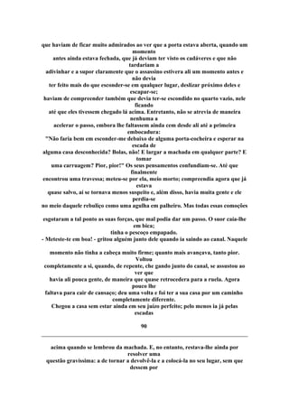 que haviam de ficar muito admirados ao ver que a porta estava aberta, quando um
momento
antes ainda estava fechada, que já deviam ter visto os cadáveres e que não
tardariam a
adivinhar e a supor claramente que o assassino estivera ali um momento antes e
não devia
ter feito mais do que esconder-se em qualquer lugar, deslizar próximo deles e
escapar-se;
haviam de compreender também que devia ter-se escondido no quarto vazio, nele
ficando
até que eles tivessem chegado lá acima. Entretanto, não se atrevia de maneira
nenhuma a
acelerar o passo, embora lhe faltassem ainda cem desde ali até a primeira
embocadura:
"Não faria bem em esconder-me debaixo de alguma porta-cocheira e esperar na
escada de
alguma casa desconhecida? Bolas, não! E largar a machada em qualquer parte? E
tomar
uma carruagem? Pior, pior!" Os seus pensamentos confundiam-se. Até que
finalmente
encontrou uma travessa; meteu-se por ela, meio morto; compreendia agora que já
estava
quase salvo, aí se tornava menos suspeito e, além disso, havia muita gente e ele
perdia-se
no meio daquele rebuliço como uma agulha em palheiro. Mas todas essas comoções
esgotaram a tal ponto as suas forças, que mal podia dar um passo. O suor caía-lhe
em bica;
tinha o pescoço empapado.
- Meteste-te em boa! - gritou alguém junto dele quando ia saindo ao canal. Naquele
momento não tinha a cabeça muito firme; quanto mais avançava, tanto pior.
Voltou
completamente a si, quando, de repente, che gando junto do canal, se assustou ao
ver que
havia ali pouca gente, de maneira que quase retrocedera para a ruela. Agora
pouco lhe
faltava para cair de cansaço; deu uma volta e foi ter a sua casa por um caminho
completamente diferente.
Chegou a casa sem estar ainda em seu juízo perfeito; pelo menos ia já pelas
escadas
90
acima quando se lembrou da machada. E, no entanto, restava-lhe ainda por
resolver uma
questão gravíssima: a de tornar a devolvê-la e a colocá-la no seu lugar, sem que
dessem por
 