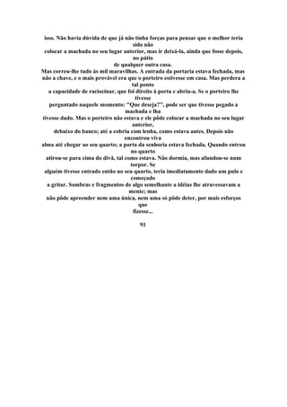 isso. Não havia dúvida de que já não tinha forças para pensar que o melhor teria
sido não
colocar a machada no seu lugar anterior, mas ir deixá-la, ainda que fosse depois,
no pátio
de qualquer outra casa.
Mas correu-lhe tudo às mil maravilhas. A entrada da portaria estava fechada, mas
não a chave, e o mais provável era que o porteiro estivesse em casa. Mas perdera a
tal ponto
a capacidade de raciocinar, que foi direito à porta e abriu-a. Se o porteiro lhe
tivesse
perguntado naquele momento: "Que deseja?", pode ser que tivesse pegado a
machada e lha
tivesse dado. Mas o porteiro não estava e ele pôde colocar a machada no seu lugar
anterior,
debaixo do banco; até a cobriu com lenha, como estava antes. Depois não
encontrou viva
alma até chegar ao seu quarto; a porta da senhoria estava fechada. Quando entrou
no quarto
atirou-se para cima do divã, tal como estava. Não dormia, mas afundou-se num
torpor. Se
alguém tivesse entrado então no seu quarto, teria imediatamente dado um pulo e
começado
a gritar. Sombras e fragmentos de algo semelhante a idéias lhe atravessavam a
mente; mas
não pôde apreender nem uma única, nem uma só pôde deter, por mais esforços
que
fizesse...
91
 