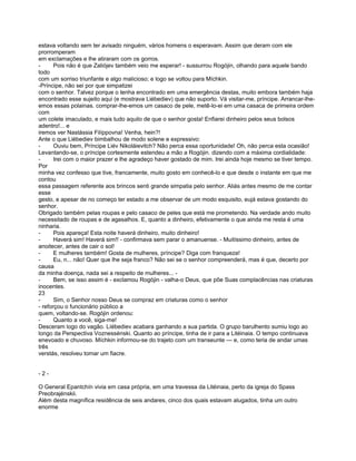 estava voltando sem ter avisado ninguém, vários homens o esperavam. Assim que deram com ele
prorromperam
em exclamações e lhe atiraram com os gorros.
-      Pois não é que Zaliójev também veio me esperar! - sussurrou Rogójin, olhando para aquele bando
todo
com um sorriso triunfante e algo malicioso; e logo se voltou para Míchkin.
-Príncipe, não sei por que simpatizei
com o senhor. Talvez porque o tenha encontrado em uma emergência destas, muito embora também haja
encontrado esse sujeito aqui (e mostrava Liébediev) que não suporto. Vá visitar-me, príncipe. Arrancar-lhe-
emos essas polainas. comprar-lhe-emos um casaco de pele, metê-lo-ei em uma casaca de primeira ordem
com
um colete imaculado, e mais tudo aquilo de que o senhor gosta! Enfiarei dinheiro pelos seus bolsos
adentro!... e
iremos ver Nastássia Filíppovna! Venha, hein?!
Ante o que Liébediev bimbalhou de modo solene e expressivo:
-      Ouviu bem, Príncipe Liév Nikoláievitch? Não perca essa oportunidade! Oh, não perca esta ocasião!
Levantando-se, o príncipe cortesmente estendeu a mão a Rogójin. dizendo com a máxima cordialidade:
-      Irei com o maior prazer e lhe agradeço haver gostado de mim. Irei ainda hoje mesmo se tiver tempo.
Por
minha vez confesso que tive, francamente, muito gosto em conhecê-lo e que desde o instante em que me
contou
essa passagem referente aos brincos senti grande simpatia pelo senhor. Aliás antes mesmo de me contar
esse
gesto, e apesar de no começo ter estado a me observar de um modo esquisito, eujá estava gostando do
senhor.
Obrigado também pelas roupas e pelo casaco de peles que está me prometendo. Na verdade ando muito
necessitado de roupas e de agasalhos. E, quanto a dinheiro, efetivamente o que ainda me resta é uma
ninharia.
-      Pois apareça! Esta noite haverá dinheiro, muito dinheiro!
-      Haverá sim! Haverá sim!! - confirmava sem parar o amanuense. - Muitíssimo dinheiro, antes de
anoitecer, antes de cair o sol!
-      E mulheres também! Gosta de mulheres, príncipe? Diga com franqueza!
-      Eu, n... não! Quer que lhe seja franco? Não sei se o senhor compreenderá, mas é que, decerto por
causa
da minha doença, nada sei a respeito de mulheres... -
-      Bem, se isso assim é - exclamou Rogójin - valha-o Deus, que põe Suas complacências nas criaturas
inocentes.
23
-      Sim, o Senhor nosso Deus se compraz em criaturas como o senhor
- reforçou o funcionário público a
quem, voltando-se. Rogójin ordenou:
-      Quanto a você, siga-me!
Desceram logo do vagão. Líébediev acabara ganhando a sua partida. O grupo barulhento sumiu logo ao
longo da Perspectiva Voznessénski. Quanto ao príncipe, tinha de ir para a Litéinaia. O tempo continuava
enevoado e chuvoso. Míchkin informou-se do trajeto com um transeunte — e, como teria de andar umas
três
verstás, resolveu tomar um fiacre.


-2-

O General Epantchín vivia em casa própria, em uma travessa da Litéinaia, perto da igreja do Spass
Preobrajénskii.
Além desta magnífica residência de seis andares, cinco dos quais estavam alugados, tinha um outro
enorme
 