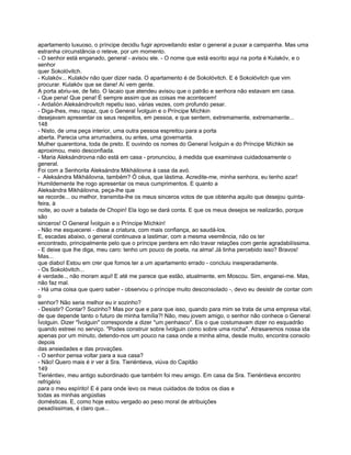 apartamento luxuoso, o príncipe decidiu fugir aproveitando estar o general a puxar a campainha. Mas uma
estranha circunstância o reteve, por um momento.
- O senhor está enganado, general - avisou ele. - O nome que está escrito aqui na porta é Kulakóv, e o
senhor
quer Sokolóvitch.
- Kulakóv... Kulakóv não quer dizer nada. O apartamento é de Sokolóvitch. E é Sokolóvitch que vim
procurar. Kulakóv que se dane! Aí vem gente.
A porta abriu-se, de fato. O lacaio que atendeu avisou que o patrão e senhora não estavam em casa.
- Que pena! Que pena! É sempre assim que as coisas me acontecem!
- Ardalión Aleksándrovitch repetiu isso, várias vezes, com profundo pesar.
- Diga-lhes, meu rapaz, que o General Ívolguin e o Príncipe Míchkin
desejavam apresentar os seus respeitos, em pessoa, e que sentem, extremamente, extremamente...
148
- Nisto, de uma peça interior, uma outra pessoa espreitou para a porta
aberta. Parecia uma arrumadeira, ou antes, uma governanta.
Mulher quarentona, toda de preto. E ouvindo os nomes do General Ívolguin e do Príncipe Míchkin se
aproximou, meio desconfiada.
- Maria Aleksándrovna não está em casa - pronunciou, à medida que examinava cuidadosamente o
general.
Foi com a Senhorita Aleksándra Mikháilovna à casa da avó.
- Aleksándra Mikháilovna, também? Ó céus, que lástima. Acredite-me, minha senhora, eu tenho azar!
Humildemente lhe rogo apresentar os meus cumprimentos. E quanto a
Aleksándra Mikháilovna, peça-lhe que
se recorde... ou melhor, transmita-lhe os meus sinceros votos de que obtenha aquilo que desejou quinta-
feira, à
noite, ao ouvir a balada de Chopin! Ela logo se dará conta. E que os meus desejos se realizarão, porque
são
sinceros! O General Ívolguin e o Príncipe Míchkin!
- Não me esquecerei - disse a criatura, com mais confiança, ao saudá-los.
E, escadas abaixo, o general continuava a lastimar, com a mesma veemência, não os ter
encontrado, principalmente pelo que o príncipe perdera em não travar relações com gente agradabilíssima.
- E deixe que lhe diga, meu caro: tenho um pouco de poeta, na alma! Já tinha percebido isso? Bravos!
Mas...
que diabo! Estou em crer que fomos ter a um apartamento errado - concluiu inesperadamente.
- Os Sokolóvitch...
é verdade.., não moram aqui! E até me parece que estão, atualmente, em Moscou. Sim, enganei-me. Mas,
não faz mal.
- Há uma coisa que quero saber - observou o príncipe muito desconsolado -, devo eu desistir de contar com
o
senhor? Não seria melhor eu ir sozinho?
- Desistir? Contar? Sozinho? Mas por que e para que isso, quando para mim se trata de uma empresa vital,
de que depende tanto o futuro de minha família?! Não, meu jovem amigo, o senhor não conhece o General
Ívolguin. Dizer "Ívolguin" corresponde a dizer "um penhasco". Eis o que costumavam dizer no esquadrão
quando estreei no serviço. "Podes construir sobre Ívolguin como sobre uma rocha". Atrasaremos nossa ida
apenas por um minuto, detendo-nos um pouco na casa onde a minha alma, desde muito, encontra consolo
depois
das ansiedades e das provações.
- O senhor pensa voltar para a sua casa?
- Não! Quero mais é ir ver á Sra. Tieriéntieva, viúva do Capitão
149
Tieriéntiev, meu antigo subordinado que também foi meu amigo. Em casa da Sra. Tieriéntieva encontro
refrigério
para o meu espírito! E é para onde levo os meus cuidados de todos os dias e
todas as minhas angústias
domésticas. E, como hoje estou vergado ao peso moral de atribuições
pesadíssimas, é claro que...
 