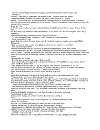 - Pesa-me ter sido tão pavorosamente estúpido, a ponto de encomodar o senhor, esta noite
- redargüiu o
príncipe. - Além disso, o senhor está em um estado que... Sabe de uma coisa, adeus!..
- Mas não consinto. Deveras, não permito que o meu jovem amigo se vá - exigiu o
general.- É uma pobre viúva, e mãe de família! E como sabe arrancar do ímo do coração os acordes
que como nenhuns outros, ressoam dentro do meu ser! Visitá-la é questão de menos de cinco minutos. Não
faço cerimônia nenhuma
quase que vivo
lá. Preciso lavar-me, fazer um pouco a toilete. Depois, imediatamente partiremos para o Grande Teatro.
Pois
não está vendo que preciso do senhor a noite toda? É aqui, nesta casa. Eis-nos chegados. Olá, Kólia, já
estás aqui?
Márfa Boríssovna está? Ou também estás chegando como nós?
- Oh! Não - respondeu Kólia, que se encontrara com eles no portão de entrada.
- Estive um bocadinho, com
Ippolít. Está pior, esteve de cama, desde manhã. Fui até ali, buscar um baralho em uma loja. Márfa
Boríssovna
está à sua espera. Mas, há uma coisa, papai: o estado em que o senhor se encontra!
- Kólia calou-se logo, ficando
a reparar na maneira em que o pai estava. E resolveu acompanhá-lo. - Bem, entre, venha!
O encontro com Kólia induziu o príncipe a acompanhar por uns minutos o general até aos cômodos para
onde já subiam. O príncipe precisava de Kólia. Resolvera desistir do general, fosse como fosse, e não havia
meios de se perdoar ter confiado nele. Levaram muito tempo para subir até ao quarto pavimento, e isso
mesmo
pelas escadas dos fundos.
- O senhor quer apresentar o príncipe, não é mesmo?
- Sim, meu querido, quero apresentá-lo. O General Ívolguin e o Príncipe Míchkin! Mas, e lá por dentro?
Como está Márfa Boríssovna?
- Para lhe falar com franqueza, e já que me pergunta, seria melhor o senhor não ir lá. Ela vai
pô-lo em apuros. Há três dias que o senhor não dá sinal de si! Está cansada de esperar pelo dinheiro.
Para que foi o senhor prometer dinheiro? O senhor não se emenda!
Agora, arranje-se! Pararam, já no quarto andar, diante de uma porta
150
baixa. O general estava evidentemente atemorizado e empurrou o príncipe para a sua frente.
- Fico aqui atrás - murmurou. - Quero pregar-lhe um susto!
Kólia entrou logo. A tal surpresa do general negou fogo, pois uma mulher espiou para fora da porta. Estava
exageradament pintada, com muito carmim, usava chinelas, uma blusa de lã e tinha o cabelo enrolado em
trancinhas. Era uma quarentona. Logo que descobriu, gritou:
- Chegou o homem vil e malicioso! Bem que o meu coração suspeitou que era ele!
- Vamos entrando. Não há nada.. balbuciou o general tentando rir, muito sem jeito.
Mas como é que não havia nada? Com dificuldade conseguiram atravessar uma passagem, para uma
saleta
escura e abobadada, mobiliada com meia dúzia de cadeiras de junco e com duas
mesas de jogo. E logo a dona
da casa voltou à carga, em um tom frenético, descompondo-o como de
hábito.
- Você não tem vergonha? Você não tem vergonha, seu selvagem? Tirano da minha
família, seu monstro!?
Você me roubou tudo! Você me sugou, até eu ficar seca, e ainda não está
contente, seu vampiro! Já não agüento mais! Seu descarado, sem brio!
- Márfa Boríssovna, Márfa Boríssovna! Este é o Príncipe Míchkin. O General Ívolguin e o Príncipe
Míchkin! - disse, mas já sem solenidade, o general, trêmulo e desenxabido.
- Acredita o senhor - a viúva do capitão voltava-se agora para o príncipe
-, acredita o senhor que este
descarado não poupou nem os meus filhos órfãos? Roubou-nos tudo. Carregou com tudo!
 