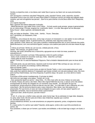 Vendeu e empenhou tudo, e nos deixou sem nada! Que é que eu vou fazer com as suas promissórias,
homem
sem escrúpulos e manhoso calculista? Responda, ande, impostor! Vamos, ande, responda, monstro
insaciável! Como é que vou nutrir os meus filhos órfãos? E ainda por cúmulo me chega aqui bêbado desta
maneira, que nem se agüenta nas pernas!... Que fiz eu para chamar a ira de Deus sobre mim? Responda,
ande,
vil e nojento hipocrita!
Mas o general não estava adequado à situação.
- Márfa Boríssovna, aqui estão vinte e cinco rublos..., foi tudo quanto pude arranjar, graças à generosidade
de um nobre amigo. Príncipe, enganei-me, cruelmente. Assim.., é a vida. Mas agora vai me desculpar.
Estou frouxo! - disse o general, cambaleando pela
151
sala, em todas as direções. - Estou mole... bambo... frouxo.. Desculpe,
sim? Liénotchka, um travesseiro, linda
criança!...
Liénotchka, uma criança de oito anos, correu logo a buscar um travesseiro e o veio ajeitar no duro sofá que
um encerado rasgado cobria. O general sentou-se, pretendeu dizer algumas coisas mais:
nisto, sentindo o sofá, estirou-se, virou para a parede e instantaneamente caiu no sono profundo dos justos.
Márfa Boríssovna, com uma cerimônia lúgubre, avançou uma cadeira para perto de uma das mesas de jogo
e
a indicou ao príncipe. Sentou-se, por sua vez, voltada para ele, e ficou
calada. Três crianças, um garoto e duas
meninas, das quais Liénotchka era a maiorzinha, agruparam-se em redor da mesa, puseram os
cotovelinhos em
cima e ficaram a encarar o príncipe. Kólia apareceu vindo do quarto contíguo.
- Estou muito contente em encontrar você aqui, Kólia - disse-lhe o príncipe.
- Quem sabe se você me poderia
ajudar? Tenho de ir à casa de Nastássia Filíppovna. Pedi a Ardalión Aleksándrovitch para me levar até lá;
mas
você está vendo, seu pai adormeceu. Quereria você me levar até lá? Não conheço as ruas, nem sei o
caminho. Só me lembro do endereço: Edifício Mitóvtsov.
perto do Grande Teatro.
- Mas Nastássia Filíppovna nunca morou ao lado do Grande Teatro, e nem nunca papai esteve em casa
dela, pode ficar sabendo desde já. É engraçado que tivesse contado com ele para qualquer coisa. Ela mora
perto da Rua Vladímirskaia, nas Cinco Esquinas. É pertinho daqui. Se quiser, eu o levo até lá e mostro
onde é.
O príncipe e Kólia saíram imediatamente. O príncipe (ai dele!)
não tinha com que pagar uma caleça. Tiveram de ir a pé.
- Quis apresentar Ippolít ao senhor - disse Kólia. - É o filho mais velho da viúva. Estava na outra sala.
É doente. Passou de cama o dia inteiro. Mas é tão original! Melindra-se à toa, e calculo como não estava
envergonhado do senhor ter chegado em um momento como aquele... Eu não tenho de que me
envergonhar, porque afinal de contas se trata de meu pai. Mas... é a mãe dele! E isso é diferente; em uma
coisa assim, não há nenhuma desonra para o sexo masculino. Mas, talvez, isso não passe de um
preconceito. Por que há de um sexo ser mais privilegiado do que o outro, em tais casos? Ippolít é um
esplêndido camarada, mas se escraviza ainda a preconceitos!
- Você quis dizer, ainda há pouco, que ele é tísico?
152
- É sim. E, a meu ver, a melhor coisa, para ele, seria morrer logo. Se eu estivesse no lugar dele, desejaria,
na certa, estar morto. Ele tem pena do irmão e das irmãzinhas, aquelas que o senhor
viu. Se fosse possível, se ao
menos tivéssemos dinheiro, eu e ele tomaríamos um pequenino aposento, juntos, e largávamos nossas
famílias.
É o nosso sonho. E o senhor quer saber? Quando, ainda agora. contei a ele o que tinha acontecido ao
senhor, ele
ficou possesso, e disse que um homem, que recebe uma bofetada, e não se bate logo a seguir, em duelo, é
um
 