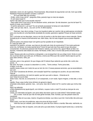 desbriado. Como vê, ele é genioso. Pavorosamente. Até já desisti de argumentar com ele. Com que então
Nastássia Filíppovna também convidou o senhor!?
-     Aí é que está! Não me convidou.
- Então, como é que vai lá? - perguntou Kólia, parando logo no meio da calçada.
- E com essa roupa! O
senhor não sabe que é uma reunião noturna?
- Deus sabe como é que irei lá. Se me deixarem entrar, ainda bem. Se não deixarem, que hei de fazer? E,
quanto à roupa, que remédio?
- O senhor pensa em ir, por que? Ou vai somente pourpasser le temps em roda distinta?
- Não, nem por isso. Isto é... vou com um fim. É difícil explicar,
mas...
-     Está bem. Isso não é comigo. O que me inquieta é saber se o senhor não se está apenas convidando
para uma reunião em uma fascinante sociedade de cocotes, generais e agiotas! Porque se fosse somente
para
isso, o príncipe vai me desculpar, mas eu me riria do senhor e não lhe daria mais a menor atenção. Gente
honesta já por si mesma é terrivelmente rara. Além disso, não há mais ninguém que se possa respeitar.
Não
adianta querer uma pessoa topar com gente que faz questão de ser respeitada.
É o caso de Vária, por
exemplo! E já reparou, príncipe, que hoje em dia está tudo cheio de aventureiros? E de modo particular
entre nós, na Rússia, na nossa querida terra? Como foi que tudo isso ficou assim é que não posso
compreender. Os alicerces pareciam tão firmes! E, todavia, que vemos nós, agora? Muito se fala e se
escreve, mostrando este estado de coisas. Na Rússia, então, todo o mundo está pondo àmostra essas
coisas
todas. Nossos pais são os primeiros a retrogradar, e se envergonham de sua antiga moral. Ainda no outro
dia os jornais deram que certo pai, em Moscou, ensina aos filhos que não vacilem diante seja do que for,
para obter dinheiro. Olhe, por
153
exemplo, para o meu general. Ao que chegou ele! E todavia fique sabendo que ainda não o acho dos
piores... E
falo sério. No fundo. a causa é a desordem e o vinho... Tenho certeza. Tenho pena dele,
é lógico, e só não
espalho essas coisas com medo de que se riam de mim. E essas pessoas sensíveis, que se escandalizam,
que vem
a ser elas? Cavadoras de dinheiro, sem exceção! Ippolít faz a apologia do usurário, diz que está direito.
Fala de
valorização econômica, de maré do capital, que tem que subir e descer... Entenda-se lá
isso! Vexa-me ouvi-lo falar
deste modo; mas ele, eu compreendo. É um exasperado, e com razão. Agora imagine, a mãe dele, a viúva
do
capitão. Ouça: essa mulher toma dinheiro do general e depois
empresta a ele próprio, general, mas... com juros. Isso não é hedion do? E o senhor sabe que minha mãe
(sim,
estou me referindo
a Nina Aleksándrovna) ajuda Ippolít, com dinheiro, roupas e tudo o mais? E provê as crianças de uma
porção de
coisas, por intermédio de Ippolít, com pena delas não terem quem as cuide direito? Vária também ajuda.
-     Ora, aí está. Você diz que não há mais gente honrada, forte. honesta, que não passam todos de
cavadores
de dinheiro. Mas em sua casa, mesmo, há gente às direitas: sua mãe e sua irmã. Você então não acha que
ajudar
deste modo, e em tais circunstâncias, seja uma prova de força moral?
-     Vária faz isso por vaidade, para mostrar-se, para não ficar inferior a mamãe. Mas esta, realmente, eu
a
respeito, deveras. Não só respeito, como até acho que está direito. O próprio Ippolít sente isso, e ainda fica
mais
 