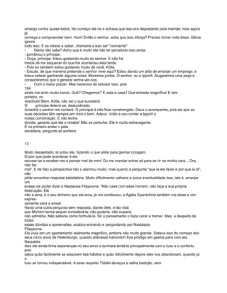 amargo contra quase todos. No começo ele ria e achava que isso era degradante para mamãe; mas agora
já
começa a compreender bem. Hum! Então o senhor. acha que isso éforça? Preciso tomar nota disso. Gánia
ignora
tudo isso. E se viesse a saber, chamaria a isso ser "conivente".
-     Gánia não sabe? Acho que é muito ele não ter percebido isso ainda
- ponderou o príncipe.
- Ouça, príncipe. Estou gostando muito do senhor. E não há
meios de me esquecer do que lhe aconteceu esta tarde.
- Pois eu também estou gostando muito de você, Kólia.
- Escute, de que maneira pretende o senhor viver aqui? Estou dando um jeito de arranjar um emprego, e
breve estarei ganhando alguma coisa. Moremos juntos. O senhor, eu e Ippolít. Alugaremos uma peça e
consentiremos que o general venha ver-nos.
-     Com o maior prazer. Mas havemos de estudar isso, pois
154
ainda me sinto muito zonzo. Quê? Chegamos? É esta a casa? Que entrada magnífica! E tem
porteiro, no
vestíbulo! Bem, Kólia, não sei o que sucederá.
O      príncipe deteve-se, deslumbrado.
Amanhã o senhor me contará. O principal é não ficar constrangido. Deus o acompanhe, pois sei que as
suas decisões têm sempre em mira o bem. Adeus. Volto e vou contar a Ippolít a
nossa combinação. E não tenha
dúvida, garanto que ela o recebe! Não se perturbe. Ela é muito extravagante,
É no primeiro andar v pela
escadaria, pergunte ao porteiro.


13

Muito desajeitado, lá subiu ele, fazendo o que pôde para ganhar coragem.
O pior que pode acontecer é ela
recusar-se a receber-me e pensar mal de mim! Ou me mandar entrar só para se rir na minha cara... Ora,
não faz
mal". E de fato a perspectiva não o alarmou muito; mas quanto à pergunta "que ia ele fazer e por que ia lá",
não
pôde encontrar resposta satisfatória. Muito díficilmente calharia a única eventualidade boa, isto é, arranjar
um
ensejo de poder dizer a Nastassia Filippovna: "Não case com esse homem, não faça a sua própria
destruição. Ele
não a ama, é o seu dinheiro que ele ama, já mo confessou; e Agláia Epantchiná também me disse e vim
expres-
samente para a avisar.
Havia uma outra pergunta sem resposta, diante dele, e tão vital.
que Míchkin temia sequer considerá-la; não poderia, não ousaria.
não admitiria. Não saberia como formulá-la. Só o pensamento o fazia corar e tremer. Mas, a despeito de
todas
essas dúvidas e apreensões, acabou entrando e perguntando por Nastássia
Filíppovna.
Ela vivia em um apartamento realmente magnífico, embora não muito grande. Datava isso do começo dos
seus cinco anos de Petersburgo, quando Afanássii Ivánovitch fora pródigo em gastos para com ela.
Naqueles
dias ele ainda tinha esperanças no seu amor e sonhara tentá-la principalmente com o luxo e o conforto,
pois
sabia quão facilmente se adquirem tais hábitos e quão dificilmente depois eles nos abandonam, quando já
o
luxo se tornou indispensável. A esse respeito Tótskii abraçou a velha tradição, sem
 