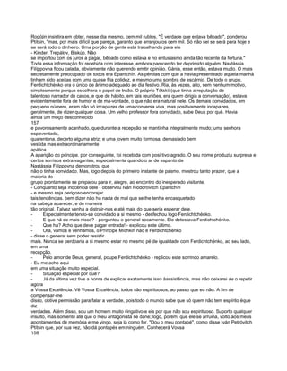 Rogójin insistira em obter, nesse dia mesmo, cem mil rublos. "É verdade que estava bêbado", ponderou
Ptítsin, "mas, por mais difícil que pareça, garanto que arranjou os cem mil. Só não sei se será para hoje e
se será todo o dinheiro. Uma porção de gente está trabalhando para ele
- Kinder, Trepálov, Biskúp. Não
se importou com os juros a pagar, bêbado como estava e no entusiasmo ainda tão recente da fortuna."
Toda essa informação foi recebida com interesse, embora parecendo ter deprimido alguém. Nastássia
Filíppovna ficou calada, obviamente não querendo emitir opinião. Gánia, esse então, estava mudo. O mais
secretamente preocupado de todos era Epantchín. As pérolas com que a havia presenteado aquela manhã
tinham sido aceitas com uma quase fria polidez, e mesmo uma sombra de escárnio. De todo o grupo,
Ferdichtchénko era o único de ânimo adequado ao dia festivo. Ria, às vezes, alto, sem nenhum motivo,
simplesmente porque escolhera o papel de truão. O próprio Tótskii (que tinha a reputação de
talentoso narrador de casos, e que de hábito, em tais reuniões, era quem dirigia a conversação), estava
evidentemente fora de humor e de má-vontade, o que não era natural nele. Os demais convidados, em
pequeno número, eram não só incapazes de uma conversa viva, mas positivamente incapazes,
geralmente, de dizer qualquer coisa. Um velho professor fora convidado, sabe Deus por quê. Havia
ainda um moço desconhecido
157
e pavorosamente acanhado, que durante a recepção se mantínha integralmente mudo; uma senhora
espaventada,
quarentona. decerto alguma atriz; e uma jovem muito formosa, demasiado bem
vestida mas extraordinariamente
apática.
A aparição do príncipe. por conseguinte, foi recebida com posi tivo agrado. O seu nome produziu surpresa e
certos sorrisos extra vagantes, especialmente quando o ar de espanto de
Nastássia Filíppovna demonstrou que
não o tinha convidado. Mas, logo depois do primeiro instante de pasmo. mostrou tanto prazer, que a
maioria do
grupo prontamente se preparou para ir, alegre, ao encontro do inesperado visitante.
- Conquanto seja inocência dele - observou Iván Fiódorovitch Epantchín
- e mesmo seja perigoso encorajar
tais tendências. bem dizer não há nada de mal que se lhe tenha encasquetado
na cabeça aparecer, e de maneira
tão original. Talvez venha a distrair-nos e até mais do que seria esperar dele.
-      Especialmente tendo-se convidado a si mesmo - desfechou logo Ferdichtchénko.
-      E que há de mais nisso? - perguntou o general secamente. Ele detestava Ferdichtchénko.
-      Que há? Acho que deve pagar entrada! - explicou este último.
-      Ora, vamos e venhamos, o Príncipe Míchkin não é Ferdichtchénko
- disse o general sem poder resistir
mais. Nunca se perdoaria a si mesmo estar no mesmo pé de igualdade com Ferdichtchénko, ao seu lado,
em uma
recepção.
-      Pelo amor de Deus, general, poupe Ferdichtchénko - replicou este sorrindo amarelo.
- Eu me acho aqui
em uma situação muito especial.
-      Situação especial por quê?
-      Já da última vez tive a honra de explicar exatamente isso àassistência, mas não deixarei de o repetir
agora
a Vossa Excelência. Vê Vossa Excelência, todos são espirituosos, ao passo que eu não. A fim de
compensar-me
disso, obtive permissão para falar a verdade, pois todo o mundo sabe que só quem não tem espírito éque
diz
verdades. Além disso, sou um homem muito vingativo e eis por que não sou espirituoso. Suporto qualquer
insulto, mas somente até que o meu antagonista se dane; logo, porém, que ele se arruina, volto aos meus
apontamentos de memória e me vingo, seja lá como for. "Dou o meu pontapé", como disse Iván Petróvitch
Ptítsin que, por sua vez, não dá pontapés em ninguém. Conhecerá Vossa
158
 