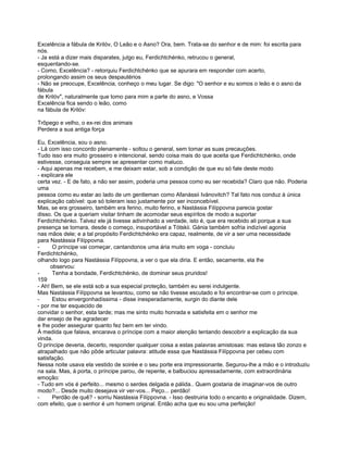 Excelência a fábula de Krilóv, O Leão e o Asno? Ora, bem. Trata-se do senhor e de mim: foi escrita para
nós.
- Ja está a dizer mais disparates, julgo eu, Ferdichtchénko, retrucou o general,
esquentando-se.
- Como, Excelência? - retorquiu Ferdichtchénko que se apurara em responder com acerto,
prolongando assim os seus despautérios
- Não se preocupe, Excelência, conheço o meu lugar. Se digo: "O senhor e eu somos o leão e o asno da
fábula
de Krilóv", naturalmente que tomo para mim a parte do asno, e Vossa
Excelência fica sendo o leão, como
na fábula de Krilóv:

Trôpego e velho, o ex-rei dos animais
Perdera a sua antiga força

Eu, Excelência, sou o asno.
- Lá com isso concordo plenamente - soltou o general, sem tomar as suas precauções.
Tudo isso era muito grosseiro e intencional, sendo coisa mais do que aceita que Ferdichtchénko, onde
estivesse, conseguia sempre se apresentar como maluco.
- Aqui apenas me recebem, e me deixam estar, sob a condição de que eu só fale deste modo
- explicara ele
certa vez. - E de fato, a não ser assim, poderia uma pessoa como eu ser recebida? Claro que não. Poderia
uma
pessoa como eu estar ao lado de um gentleman como Afanássii Ivánovitch? Tal fato nos conduz à única
explicação cabível: que só toleram isso justamente por ser inconcebível.
Mas, se era grosseiro, também era ferino, muito ferino, e Nastássia Filíppovna parecia gostar
disso. Os que a queriam visitar tinham de acomodar seus espíritos de modo a suportar
Ferdichtchénko. Talvez ele já tivesse adivinhado a verdade, isto é, que era recebido ali porque a sua
presença se tornara, desde o começo, insuportável a Tótskii. Gánia também sofria indizível agonia
nas mãos dele; e a tal propósito Ferdichtchénko era capaz, realmente, de vir a ser uma necessidade
para Nastássia Filíppovna.
-      O príncipe vai começar, cantandonos uma ária muito em voga - concluiu
Ferdichtchénko,
olhando logo para Nastássia Filíppovna, a ver o que ela diria. E então, secamente, ela lhe
      observou:
-      Tenha a bondade, Ferdichtchénko, de dominar seus pruridos!
159
- Ah! Bem, se ele está sob a sua especial proteção, também eu serei indulgente.
Mas Nastássia Filíppovna se levantou, como se não tivesse escutado e foi encontrar-se com o príncipe.
-      Estou envergonhadíssima - disse inesperadamente, surgin do diante dele
- por me ter esquecido de
convidar o senhor, esta tarde; mas me sinto muito honrada e satisfeita em o senhor me
dar ensejo de lhe agradecer
e lhe poder assegurar quanto fez bem em ter vindo.
À medida que falava, encarava o príncipe com a maior atenção tentando descobrir a explicação da sua
vinda.
O príncipe deveria, decerto, responder qualquer coisa a estas palavras amistosas: mas estava tão zonzo e
atrapalhado que não pôde articular palavra: atitude essa que Nastássia Filíppovna per cebeu com
satisfação.
Nessa noite usava ela vestido de soirée e o seu porte era impressionante. Segurou-lhe a mão e o introduziu
na sala. Mas, à porta, o príncipe parou, de repente, e balbuciou apressadamente, com extraordinária
emoção:
- Tudo em vós é perfeito... mesmo o serdes delgada e pálida.. Quem gostaria de imaginar-vos de outro
modo?... Desde muito desejava vir ver-vos... Peço... perdão!
-      Perdão de quê? - sorriu Nastássia Filíppovna. - Isso destruiria todo o encanto e originalidade. Dizem,
com efeito, que o senhor é um homem original. Então acha que eu sou uma perfeição!
 