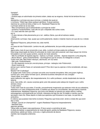 Verdade?
- Verdade!
- Embora seja um adivinhador de primeira ordem, desta vez se enganou. Ainda hei de lembrar-lhe isso
hoje...
Apresentou o príncipe aos seus convivas, a metade dos quais já
o conhecia. Tótskii logo disse qualquer gentileza. O grupo pareceu
reanimar-se, pondo-se todos a falar e a rir. Nastássia Filíppovna fez
o príncipe sentar-se ao seu lado.
- Mas convenhamos que é extraordinário o príncipe ter vindo!
- exclamou Ferdichtchénko, mais alto do que o diapasão das outras vozes.
- E o caso está tão claro que fala
por si.
- É claro demais e fala plenamente por si só - atalhou Gánia, que até ali estivera calado.
- Estive
observando o príncipe, hoje, quase que continuadamente, desde o instante mesmo em que ele viu o retrato
de
Nastássia Filíppovna, pela primeira vez, esta manhã,
160
na mesa de Iván Fiódorovitch. Lembro-me até, perfeitamente, de que então pressenti qualquer coisa da
qual
agora estou mais do que convencido e que, aliás, o próprio príncipe acaba de confessar.
Esta longa observação de Gánia foi articulada do modo mais sério possível, sem traço sequer de mínima
brincadeira e em tom quase sombrio, soando de modo estranho.
- Não fiz confissão de espécie alguma - replicou o príncipe. corando. - Apenas respondi a uma pergunta.
- Bravo! Bravo! - gritou Ferdichtchénko - reconheçamos que foi sincero; foi inteligente e sincero.
Todos riram alto. Mas Ptítsin retorquiu, aborrecido, em voz baixa
- Não grite, Ferdichtchénko.
- Eu não esperaria nunca por uma tal proeza, príncipe - redargüiu Iván Fiódorovitch.
- Quem haveria de
pensar que o senhor fosse um camarada assim? Pois não é que eu apenas o tinha considerado, até aqui,
como um
filósofo? Ah! O pândego!
-E ajulgar pelo modo como o príncipe cora ante uma inocente brincadeira, feito uma jovem ingênua,
concluo que, como rapaz honrado que é, alimenta louváveis intenções em seu coração!
-Quem disse, ou melhor,
quem balbuciou isto agora, tão inesperadamente, foi o velho professor, ancião desdentado de mais de
setenta
anos. Isso então, sim, causou surpresa geral, pois não passara pela cabeça de ninguém que o velho
abrisse a boca
a noite inteira.
Todos riram mais do que antes. O ancião, provavelmente imaginando que estavam rindo da sua sabedoria,
desandou a rir mais cordialmente ainda, à medida que olhava os circunstantes, até que acabou tossindo
violentamente. Nastássia Fílíppovna, que tinha uma afeição sui generis por esses velhos e velhas
extravagantes e principalmente por Iuróvidii, interessou-se logo por ele; foi beijálo e mandou que lhe
servissem mais chá. Disse depois à criada que apareceu que trouxesse a sua capa, na qual ela se
embrulhou.
E ordenou que pusesse mais lenha na lareira. Perguntou que horas eram, tendo a criada dito que eram
dez e meia.
- Amigos, que tal um champanha? - sugeriu Nastássia Filíppovna inesperadamente.
- Mandarei abrir
algumas garrafas.
Talvez elas vos façam mais espirituosos. É favor porem a cerimônia de lado.
A oferta de bebida, e especialmente de modo tão gentil, partida de Nastássia Filíppovna, causou
estranheza, sabido por todos, como era, o rígido protocolo de decoro
mantido nas recepções anteriores.
161
 