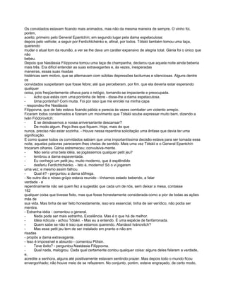 Os convidados estavam ficando mais animados, mas não da mesma maneira de sempre. O vinho foi,
porém,
aceito; primeiro pelo General Epantchín; em segundo lugar pela dama espetaculosa:
depois pelo velhote; a seguir por Ferdichtchénko e, afinal, por todos. Tótskii também tomou uma taça,
querendo
mudar o atual tom da reunião, a ver se lhe dava um caráter expansivo de alegria total. Gánia foi o único que
não
bebeu.
Depois que Nastássia Filíppovna tomou uma taça de champanha, declarou que aquela noite ainda beberia
mais três. Era difícil entender as suas extravagantes e, às vezes, inesperadas
maneiras, essas suas risadas
histéricas sem motivo, que se alternavam com súbitas depressões taciturnas e silenciosas. Alguns dentre
os
convidados suspeitaram que fosse febre; até que perceberam, por fim. que ela deveria estar esperando
qualquer
coisa, pois freqüentemente olhava para o relógio, tornando-se impaciente e preocupada.
-      Acho que estás com uma pontinha de febre - disse-lhe a dama espetaculosa.
-      Uma pontinha? Com muita. Foi por isso que me enrolei na minha capa
- respondeu-lhe Nastássia
Filíppovna, que de fato estava ficando pálida e parecia às vezes combater um violento arrepio.
Ficaram todos consternados e fizeram um movimento que Tótskii soube expressar muito bem, dizendo a
Iván Fiódorovitch:
-      E se deixássemos a nossa aniversariante descansar?
-      De modo algum. Peço-lhes que fiquem. Hoje, mais do que
nunca, preciso não estar sozinha. - Houve nessa repentina solicitação uma ênfase que devia ter uma
significação.
E como quase todos os convidados sabiam que uma importantíssima decisão estava para ser tomada essa
noite, aquelas palavras pareceram-lhes cheias de sentido. Mais uma vez Tótskii e o General Epantchín
trocaram olhares. Gánia estremeceu; convulsiva-mente.
-      Não seria uma bela idéia, se jogássemos qualquer petit jeu?
-      lembrou a dama espaventada.
-      Eu conheço um petit jeu, muito moderno, que é esplêndido
-      desferiu Ferdichtchénko. - Isto é, moderno! Só o vi jogarem
uma vez; e mesmo assim falhou.
-      Qual é? - perguntou a dama sôfrega.
- No outro dia o nósso grüpo estava reunido - tínhamos estado bebendo, a falar
verdade - e
repentinamente não sei quem fez a sugestão que cada um de nós, sem deixar a mesa, contasse
162
qualquer coisa que tivesse feito, mas que fosse honestamente considerada como a pior de todas as ações
más de
sua vida. Mas tinha de ser feito honestamente, isso era essencial, tinha de ser verídico, não podia ser
mentira.
- Estranha idéia - comentou o general.
-      Nada pode ser mais estranho, Excelência. Mas é o que há de melhor.
-      Idéia ridícula - achou Tótskii. - Mas eu a entendo. É uma espécie de fanfarronada.
-      Quem sabe se não é isso que estamos querendo. Afanássii Ivánovitch?
-      Mas esse petit jeu tem de ser instalado em pranto e não em
risadas
- propôs a dama extravagante.
- Isso é impossível e absurdo - comentou Ptítsin.
-      Teve êxito? - perguntou Nastássia Filíppovna.
-      Qual nada, malogrou. Cada qual certamente contou qualquer coisa: alguns deles falaram a verdade,
e,
acredite a senhora, alguns até positivamente estavam sentindo prazer. Mas depois todo o mundo ficou
envergonhado; não houve meio de se refazerem. No conjunto, porém, esteve engraçado, de certo modo,
 
