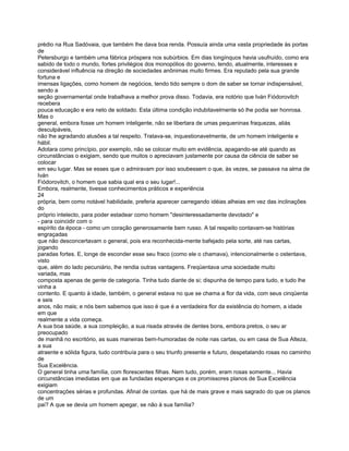 prédio na Rua Sadóvaia, que também lhe dava boa renda. Possuía ainda uma vasta propriedade às portas
de
Petersburgo e também uma fábrica próspera nos subúrbios. Em dias longínquos havia usufruído, como era
sabido de todo o mundo, fortes privilégios dos monopólios do governo, tendo, atualmente, interesses e
considerável influência na direção de sociedades anônimas muito firmes. Era reputado pela sua grande
fortuna e
imensas ligações, como homem de negócios, tendo tido sempre o dom de saber se tornar indispensável,
sendo a
seção governamental onde trabalhava a melhor prova disso. Todavia, era notório que Iván Fiódorovitch
recebera
pouca educação e era neto de soldado. Esta última condição indubitavelmente só lhe podia ser honrosa.
Mas o
general, embora fosse um homem inteligente, não se libertara de umas pequeninas fraquezas, aliás
desculpáveis,
não lhe agradando alusões a tal respeito. Tratava-se, inquestionavelmente, de um homem inteligente e
hábil.
Adotara como princípio, por exemplo, não se colocar muito em evidência, apagando-se até quando as
circunstâncias o exigiam, sendo que muitos o apreciavam justamente por causa da ciência de saber se
colocar
em seu lugar. Mas se esses que o admiravam por isso soubessem o que, às vezes, se passava na alma de
Iván
Fiódorovitch, o homem que sabia qual era o seu lugar!...
Embora, realmente, tivesse conhecimentos práticos e experiência
24
própria, bem como notável habilidade, preferia aparecer carregando idéias alheias em vez das inclinações
do
próprio intelecto, para poder estadear como homem "desinteressadamente devotado" e
- para coincidir com o
espírito da época - como um coração generosamente bem russo. A tal respeito contavam-se histórias
engraçadas
que não desconcertavam o general, pois era reconhecida-mente bafejado pela sorte, até nas cartas,
jogando
paradas fortes. E, longe de esconder esse seu fraco (como ele o chamava), intencionalmente o ostentava,
visto
que, além do lado pecuniário, lhe rendia outras vantagens. Freqüentava uma sociedade muito
variada, mas
composta apenas de gente de categoria. Tinha tudo diante de si; dispunha de tempo para tudo, e tudo lhe
vinha a
contento. E quanto à idade, também, o general estava no que se chama a flor da vida, com seus cinqüenta
e seis
anos, não mais; e nós bem sabemos que isso é que é a verdadeira flor da existência do homem, a idade
em que
realmente a vida começa.
A sua boa saúde, a sua compleição, a sua risada através de dentes bons, embora pretos, o seu ar
preocupado
de manhã no escritório, as suas maneiras bem-humoradas de noite nas cartas, ou em casa de Sua Alteza,
a sua
atraente e sólida figura, tudo contribuía para o seu triunfo presente e futuro, despetalando rosas no caminho
de
Sua Excelência.
O general tinha uma família, com florescentes filhas. Nem tudo, porém, eram rosas somente... Havia
circunstâncias imediatas em que as fundadas esperanças e os promissores planos de Sua Excelência
exigiam
concentrações sérias e profundas. Afinal de contas. que há de mais grave e mais sagrado do que os planos
de um
pai? A que se devia um homem apegar, se não à sua família?
 