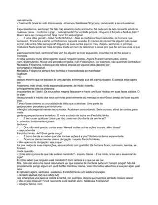 naturalmente.
- Realmente devia ter sido interessante - observou Nastássia Filíppovna, começando a se entusiasmar.
-
Experimentemos, senhores! De fato não estamos muito animados. Se cada um de nós consentir em dizer
qualquer coisa... conforme o jogo... naturalmente! Por vontade própria. Ninguém é forçado a fazê-lo, hein?
Quem sabe se conseguimos? Seja como for será original.
-     É uma idéia genial! - disse Ferdichtchénko. - Mas as mulheres ficam excluídas; os homens que
comecem. Tiraremos a sorte, como fizemos naquela ocasião. É preciso, é preciso! Se alguém não quiser
entrar, não entra. Mas seria pena! Joguem as suas sortes aqui no meu chapéu, senhores; o príncipe
misturará. Nada pode ser mais simples. Cada um tem de descrever a coisa pior que fez em sua vida, o que
é
pasmosamente fácil, senhores! Vão ver! Se alguém se tiver esquecido, incumbo-me de lhe avivar a
memória.
A idéia pareceu muito extravagante; quase ninguém gostou. Alguns ficaram carrancudos, outros
riam, dissimulando. Houve uns protestos fingidos. Iván Fiódorovitch, por exemplo, não querendo contradizer
Nastássia Filíppovna, notara que ela estava atraída por aquela idéia, decerto por
ser ôriginal e irrealizável.
Nastássia Filíppovna sempre fora teimosa e inconsiderada ao manifestar
qualquer
163
desejo, mesmo que se tratasse de um capricho extremado que até a prejudicasse. E parecia estar agora
em
histerismo, indo vindo, rindo espasmodicamente, de modo violento,
principalmente ante os protestos
inquietantes de Tótskii. Os seus olhos negros faiscavam e havia um fluxo héctico em suas faces pálidas. O
ar algo
decepcionado e inibido dos seus convivas possivelmente au mentava o seu irônico desejo de fazer aquele
jogo.
Talvez fosse cinismo ou a crueldade da idéia que a atraísse. Uma parte do
grupo porém, percebeu que havia uma
intenção toda especial nesses seus modos. Acabaram concordando. Seria curioso, afinal de contas; para
muita
gente a perspectiva era tentadora. O mais excitado de todos era Ferdichtchénko.
-     E se houver qualquer coisa que não possa ser dita diante de senhoras?
- comentou timidamente o jovem
taciturno.
-     Ora, não será preciso contar essa. Haverá muitas outras ações imorais, além dessa!
- respondeu-lhe
Ferdichtchénko. -Ah! Essa gente moça!
-     E como hei de eu saber qual das minhas ações é a pior? titubeou a dama espaventada.
-     Ficam as damas isentas dessa obrigação - repetiu Ferdichtchénko.
- Mas apenas da obrigação: seja o que
for que nasça de suas inspirações, será acolhido com gratidão! Os homens ficam, outrossim, isentos, se
fizerem
muita questão.
- Onde está a prova de que não estarei mentindo? - inquiriu Gánia. - E se minto, lá se vai o essencial do
jogo!
E como saber que ninguém está mentindo? Com certeza é o que se vai dar.
Ora, pois até será uma coisa fascinadora ver que espécie de mentiras pode um homem pregar! Não há
propriamente perigo algum em você contar mentiras, Gánia, visto nós todos sabermos a sua pior ação qual
seja.
E calculem agora, senhores - exclamou Ferdichtchénko em súbita inspiração
- pensem apenas com que olhos nós
nos olharemos uns para os outros amanhã, por exemplo, depois que tivermos contado nossos casos!
- Mas é isso possível? Você realmente está falando sério, Nastássia Filíppovna?
- indagou Tótskii, com
 