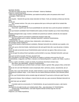 dignidade ofendida.
- Se está com medo dos lobos, não entre na floresta! - observou Nastássia
Filíppovna, desdenhosamente.
- Deixe que lhe pergúnte, Ferdichtchénko, que espécie de petit jeu pode uma pessoa achar nisso?
- prosseguiu Tótskii cada vez
164
mais inquieto. - Garanto-lhe que tais coisas redundam em fiasco. Você, por exemplo, já disse que não deu
certo,
aquela vez.
-      Sim, sucesso nenhum. Ora, pois, se eu apenas achei que a minha pior ação foi ter roubado três
rublos! Foi
a única coisa que lhes pespeguei!
-      Ouso dizer: suponho que não houve possibilidade de você dizer isso a ponto de parecer verdadeiro e
nem
creio que tivessem acreditado! Gavríl Ardaliónovitch acabou de fazer ressaltar que a menor desconfiança
de
falsidade estragaria todo o jogo. Contar a verdade só é possível por acidente, através de uma especial
ostentação,
aliás de péssimo gosto! E inconcebível e totalmente impróprio nesta sala.
-      Mas que pessoa sutil é o senhor, Afanássii Ivánovitch! -exclamou Ferdichtchénko.
- Positivamente, me
surpreende! Ora, calculem, senhores meus: observando, como observou, que
não consegui contar a história do
meu furto de maneira a fazê-la parecer verdadeira. Afanássii Ivánovitch dá a entender que suspeita, e da
forma
mais sutil, que eu não teria furtado, realmente (pois não seria gentil dizer alto o que ele pensa), e todavia,
em seu
íntimo, ele está convencido de que Ferdichtchénko pode muito bem ser gatuno. Mas vamos ao caso,
senhores,
vamos ao jogo! As sortes já foram ajuntadas e ponha também a sua aqui, Afanássii Ivánovitch, para que
não
haja quem se tenha recusado. Príncipe, sacuda! E tire!
Sem uma palavra o príncipe meteu a mão dentro do chapéu e o primeiro nome que tirou foi o de
Ferdichtchénko, o segundo o de Ptítsin, o terceiro o do General Epantchín, o quarto o de Tótskii, o quinto o
dele
mesmo, o sexto o de Gánia, e assim por diante. As senhoras não tinham entrado nisso.
-      Bom Deus, que calamidade! - exclamou Ferdichtchénko.
-      E eu que pensava que o primeiro fosse o príncipe e depois o general. Mas, graças a Deus, ainda bem
que
depois de mim vem Iván Petróvitch e serei compensado. Bem, senhores, preciso, naturalmente, dar um
bom
exemplo; mas o que mais lamento, de tudo, neste momento, é que eu não seja uma pessoa de categoria,
distinguida por qualquer cargo - e nem mesmo de uma classe hierárquica decente. Que interesse poderá
haver
para vós, que Ferdichtchénko tenha cometido algo de hediondo? E qual será a minha pior ação? Aqui há
um
embarras de richesse. Devo confessar o mesmo furto da outra vez, para convencer Afanássii Ivánovitch de
que
se pode furtar sem ser ladrão?
165
-      E também está me convencendo, Sr. Ferdichtchénko, de que é possível ter prazer, e até mesmo
festejar a
descrição de uma ação imunda, por vontade própria. Mas... peço desculpas, Sr. Ferdichtchénko.
-      Comece logo, Ferdichtchénko, você está maçando demais Comece logo de uma vez!
- insistiu Nastássia
Filíppovna. con irritada impaciência.
 