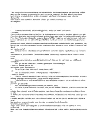 Todo o mundo já notara que depois de sua risada histérica ficara repentinamente mal-humorada, irritável,
pouco cortês, teimando em seu selvagem capricho, com ar imperioso. Afanássii Ivánovitch sentia-se
horrivelmente afrontado. Estava também furioso com Iván Fiódorovitch que dera para bebericar
champanha,
como se mais nada o afetasse. Pensando talvez o que contaria, quando a sua
vez chegasse.


14

-      Eu não sou espirituoso, Nastássia Filíppovna, e é isso que me faz falar demais
- exclamou
Ferdichtchénko, começando a sua história. - Se eu fosse tão ajuizado quanto Afanássii Ivánovitch ou Iván
Petróvitch, deveria ter ficado quieto, refreando a minha língua, esta noite, como Afanássii Ivánovitch e Iván
Petróvitch. Príncipe, permita que lhe pergunte: Que acha? Não lhe parece que haja no mundo muito mais
homens ladrões do que não ladrões? E que não há no mundo um homem, por mais honesto, que nunca
tenha,
uma vez pelo menos, roubado qualquer coisa em sua vida? Essa é uma idéia minha, pela qual todavia não
concluo que todos os homens sejam ladrões; no entanto, Deus bem sabe, muitas vezes sou tentado a isso.
Que é
que o senhor acha?
-      Ufa! Que maneira estúpida de começar a história! - comentou a dama espalhafatosa, cujo nome era
Dária
Aleksiéievna. - E que bobagem! E impossível que todo o mundo haja roubado qualquer coisa. Eu nunca
roubei
nada.
-      A senhora nunca roubou nada, Dária Aleksiéievna? Mas, que dirá o príncipe, que está ficando
vermelho!?
-      Acho que o que o senhor diz é verdade, apenas com bastante exagero
- afirmou o príncipe que, de fato,
sem motivo, estava enrubescendo.
-      E o senhor, príncipe, o senhor aí, nunca roubou nada?
166
-      Arre! Que coisa ridícula! Que confiança é essa, Ferdichtchénko?
- atalhou o general.
-      O senhor está mais é envergonhado de contar o que lhe concerne e por isso está tentando arrastar o
príncipe para assim se desvencilhar!... - aparteou Dária Aleksiéievna.
-      Ferdichtchénko, ou conte a sua história, ou feche a boca de uma vez, e não se meta com os outros.
Não há
paciência que o suporte
-      disse Nastássia Filíppovna irritadamente, de um modo agudo.
-      Um minuto, apenas, Nastássia Filíppovna; mas já que o príncipe confessou, pois insisto em que o que
o
príncipe disse valeu por uma confissão, que diria mais alguém (para não mencionar nomes) se me desse
na telha
ao menos uma vez falar a verdade? Quanto a mim, senhores, não é necessário dizer mais; o caso que vou
contar
é simples, estúpido e imundo. Mas lhes dou minha palavra que não sou gatuno. Não sei como cheguei a
furtar.
Isso aconteceu no ano retrasado, certo domingo, em casa de Semión Ivánovitch
Ichtchénko, que recebera
artigos para o jantar. Depois do jantar os cavalheiros ficaram sentados, ainda sob o efeito do vinho.
Ocorreu-me
pedir à sua filha, uma senhorita chamada Maria Semiónovna, que tocasse piano. E eu fiquei perambulando
em
 