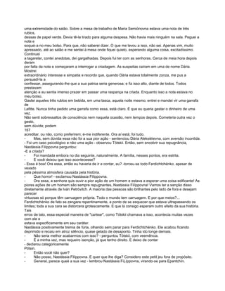 uma extremidade do salão. Sobre a mesa de trabalho de Maria Semiónovna estava uma nota de três
rublos,
dessas de papel verde. Devia tê-la tirado para alguma despesa. Não havia mais ninguém na sala. Peguei a
nota e
soquei-a no meu bolso. Para que, não saberei dizer. O que me levou a isso, não sei. Apenas vim, muito
apressado, até ao salão e me sentei à mesa onde fiquei quieto, esperando alguma coisa, excitadíssimo.
Continuei
a tagarelar, contei anedotas, dei gargalhadas. Depois fui ter com as senhoras. Cerca de meia hora depois
deram
por falta da nota e começaram a interrogar a criadagem. As suspeitas caíram em uma de nome Dária.
Mostrei
extraordinário interesse e simpatia e recordo que, quando Dária estava totalmente zonza, me pus a
persuadi-la a
confessar, assegurando-lhe que a sua patroa seria generosa; e fiz isso alto, diante de todos. Todos
prestavam
atenção e eu sentia imenso prazer em passar uma raspança na criada. Enquanto isso a nota estava no
meu bolso.
Gastei aqueles três rublos em bebida, em uma tasca, aquela noite mesmo; entrei e mandei vir uma garrafa
de
Lafitte. Nunca tinha pedido uma garrafa como essa, está claro. É que eu queria gastar o dinheiro de uma
vez.
Não senti sobressaltos de consciência nem naquela ocasião, nem tempos depois. Cometeria outra vez o
gesto,
sem dúvida; podem
167
acreditar, ou não, como preferirem; é-me indiferente. Ora aí está; foi tudo.
-      Mas, sem dúvida essa não foi a sua pior ação - sentenciou Dária Aleksiéievna, com aversão incontida.
- Foi um caso psicológico e não uma ação - observou Tótskii. Então, sem encobrir sua repugnância,
Nastássia Filíppovna perguntou:
-E a criada?
-      Foi mandada embora no dia seguinte, naturalmente. A família, nesses pontos, era estrita.
-      E você deixou que isso acontecesse?
- Essa é boa! Ora essa, então eu haveria de ir e contar, eu? -torceu-se todo Ferdichtchénko, apesar de
vexado
pela péssima atmosfera causada pela história.
-      Que horror! - exclamou Nastássia Filíppovna.
-      Ora essa, a senhora quis ouvir a pior ação de um homem e estava a esperar uma coisa edificante! As
piores ações de um homem são sempre repugnantes, Nastássia Filíppovna! Vamos ter a sanção disso
diretamente através de Iván Petróvitch. A maioria das pessoas são brilhantes pelo lado de fora e desejam
parecer
virtuosas só porque têm carruagem própria. Todo o mundo tem carruagem. E por que meios?...
Ferdichtchénko de fato se zangara repentinamente, a ponto de se esquecer que estava ultrapassando os
limites; toda a sua cara se distorcera grotescamente. E que lá consigo esperam outro efeito da sua história.
Tais
erros de tato, essa especial maneira de "cartear", como Tótskii chamava a isso, acontecia muitas vezes
com ele e
estava especificamente em seu caráter.
Nastássia positivamente tremia de fúria, olhando sem parar para Ferdichtchénko. Ele acabou ficando
deprimido e recaiu em atroz silêncio, quase gelado de desaponto. Tinha ido longe demais.
-      Não seria melhor acabarmos com isso? - perguntou Tótskii, com veemência.
-      É a minha vez, mas requeiro isenção, já que tenho direito. E deixo de contar
- declarou categoricamente
Ptítsin.
-      Então você não quer?
-      Não posso, Nastássia Filíppovna. E quer que lhe diga? Considero este petit jeu fora de propósito.
-      General, parece queé a sua vez - lembrou Nastássia FiLíppovna, virando-se para Epantchín.
 