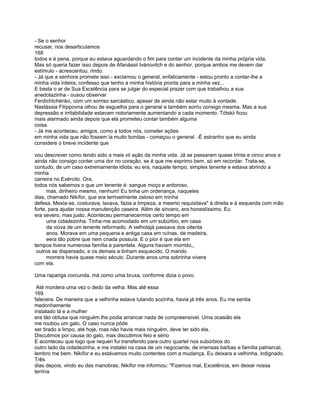 - Se o senhor
recusar, nos desarticulamos
168
todos e é pena, porque eu estava aguardando o fim para contar um incidente da minha própria vida.
Mas só queria fazer isso depois de Afanássii Ivánovitch e do senhor, porque ambos me devem dar
estímulo - acrescentou, rindo.
- Já que a senhora promete isso - exclamou o general, enfaticamente - estou pronto a contar-lhe a
minha vida inteira; confesso que tenho a minha história pronta para a minha vez...
E basta o ar de Sua Excelência para se julgar do especial prazer com que trabalhou a sua
anedotazinha - ousou observar
Ferdichtchénko, com um sorriso sarcástico, apesar de ainda não estar muito à vontade.
Nastássia Filíppovna olhou de esguelha para o general e também sorriu consigo mesma. Mas a sua
depressão e irritabilidade estavam notoriamente aumentando a cada momento. Tótskii ficou
mais alarmado ainda depois que ela prometeu contar também alguma
coisa.
- Já me aconteceu, amigos, como a todos nós, cometer ações
em minha vida que não fossem la muito bonitas - começou o general. -É estranho que eu ainda
considere o breve incidente que

vou descrever como tendo sido a mais vil ação da minha vida. Já se passaram quase trinta e cinco anos e
ainda não consigo conter uma dor no coração, se é que me exprimo bem, só em recordar. Trata-se,
contudo, de um caso extremamente idiota; eu era, naquele tempo, simples tenente e estava abrindo a
minha
carreira no Exército. Ora,
todos nós sabemos o que um tenente é: sangue moço e ardoroso,
      mas, dinheiro mesmo, nenhum! Eu tinha um ordenança, naqueles
dias, chamado Nikífor, que era terrivelmente zeloso em minha
defesa. Mexia-se, costurava, lavava, fazia a limpeza, e mesmo requisitava" à direita e à esquerda com mão
forte, para ajudar nossa manutenção caseira. Além de sincero, era honestíssimo. Eu
era severo, mas justo. Aconteceu permanecermos certo tempo em
      uma cidadezinha. Tinha-me acomodado em um subúrbio, em casa
      da viúva de um tenente reformado. A velhotajá passava dos oitenta
      anos. Morava em uma pequena e antiga casa em ruínas, de madeira,
      eera tão pobre que nem criada possuía. E o pior é que ela em
tempos tivera numerosa família e parentela. Alguns haviam morrido,,
 outros se dispersado, e os demais a tinham esquecido. O marido
      morrera havia quase meio século. Durante anos uma sobrinha vivera
com ela.

Uma rapariga corcunda, má como uma bruxa, conforme dizia o povo.

 Até mordera uma vez o dedo da velha. Mas até essa
169
falecera. De maneira que a velhinha estava lutando sozinha, havia já três anos. Eu me sentia
medonhamente
instalado lá e a mulher
era tão obtusa que ninguém lhe podia arrancar nada de compreensível. Uma ocasião ela
me roubou um galo. O caso nunca pôde
ser tirado a limpo, até hoje, mas não havia mais ninguém, deve ter sido ela.
Discutimos por causa do galo, mas discutimos feio e sério
E aconteceu que logo que requeri fui transferido para outro quartel nos subúrbios do
outro lado da cidadezinha, e me instalei na casa de um negociante, de imensas barbas e família patriarcal,
lembro me bem. Nikífor e eu estávamos muito contentes com a mudança. Eu deixara a velhinha, indignado.
Três
dias depois, vindo eu das manobras, Nikífor me informou: "Fizemos mal, Excelência, em deixar nossa
terrina
 