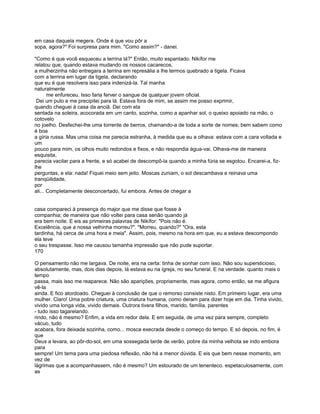 em casa daquela megera. Onde é que vou pôr a
sopa, agora?" Foi surpresa para mim. "Como assim?" - danei.

"Como é que você esqueceu a terrina lá?" Então, muito espantado. Nikífor me
relatou que, quando estava mudando os nossos cacarecos,
a mulherzinha não entregara a terrina em represália a lhe termos quebrado a tigela. Ficava
com a terrina em lugar da tigela, declarando
que eu é que resolvera isso para indenizá-la. Tal manha
naturalmente
       me enfureceu. Isso faria ferver o sangue de qualquer jovem oficial.
 Dei um pulo e me precipitei para lá. Estava fora de mim, se assim me posso exprimir,
quando cheguei à casa da anciã. Dei com ela
sentada na soleira, acocorada em um canto, sozinha, como a apanhar sol, o queixo apoiado na mão, o
cotovelo
no joelho. Desfechei-lhe uma torrente de berros, chamando-a de toda a sorte de nomes; bem sabem como
é boa
a gíria russa. Mas uma coisa me parecia estranha, à medida que eu a olhava: estava com a cara voltada e
um
pouco para mim, os olhos muito redondos e fixos, e não respondia água-vai. Olhava-me de maneira
esquisita,
parecia vacilar para a frente, e só acabei de descompô-la quando a minha fúria se esgotou. Encarei-a, fiz-
lhe
perguntas, e ela: nada! Fiquei meio sem jeito. Moscas zuniam, o sol descambava e reinava uma
tranqüilidade,
por
ali... Completamente desconcertado, fui embora. Antes de chegar a


casa compareci à presença do major que me disse que fosse à
companhia; de maneira que não voltei para casa senão quando já
era bem noite. E eis as primeiras palavras de Nikífor: "Pois não é.
Excelência, que a nossa velhinha morreu?". "Morreu, quando?" "Ora, esta
tardinha, há cerca de uma hora e meia". Assim, pois, mesmo na hora em que, eu a estava descompondo
ela teve
o seu trespasse. Isso me causou tamanha impressão que não pude suportar.
170

O pensamento não me largava. De noite, era na certa: tinha de sonhar com isso. Não sou supersticioso,
absolutamente, mas, dois dias depois, lá estava eu na igreja, no seu funeral. E na verdade. quanto mais o
tempo
passa, mais isso me reaparece. Não são aparições, propriamente, mas agora, como então, se me afigura
vê-la
ainda. E fico atordoado. Cheguei à conclusão de que o remorso consiste nisto. Em primeiro lugar, era uma
mulher. Claro! Uma pobre criatura, uma criatura humana, como deram para dizer hoje em dia. Tinha vivido,
vivido uma longa vida, vivido demais. Outrora tivera filhos, marido, família, parentes
- tudo isso tagarelando.
rindo, não é mesmo? Enfim, a vida em redor dela. E em seguida, de uma vez para sempre, completo
vácuo, tudo
acabara, fora deixada sozinha, como... mosca execrada desde o começo do tempo. E só depois, no fim, é
que
Deus a levara, ao pôr-do-sol, em uma sossegada tarde de verão, pobre da minha velhota se indo embora
para
sempre! Um tema para uma piedosa reflexão, não há a menor dúvida. E eis que bem nesse momento, em
vez de
lágrimas que a acompanhassem, não é mesmo? Um estourado de um tenenteco. espetaculosamente, com
as
 