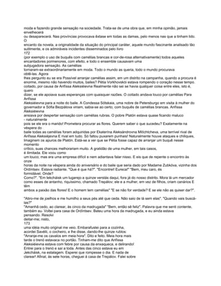 moda e fazendo grande sensação na sociedade. Trata-se de uma obra que, em minha opinião, jamais
envelhecerá
ou desaparecerá. Nas províncias provocava êxtase em todas as damas, pelo menos nas que a tinham lido.
O
encanto da novela, a originalidade da situação do principal caráter, aquele mundo fascinante analisado tão
sutilmente, e os admiráveis incidentes disseminados pelo livro
172
(por exemplo o uso de buquês com camélias brancas e cor-de-rosa alternativamente) todos aqueles
encantadores pormenores, com efeito, e todo o ensemble causavam uma
subjugadora sensação. As camélias
tornaram-se extraordinariamente em moda. Todo o mundo as queria, todo o mundo procurava
obtê-las. Agora
lhes pergunto eu se era Possível arranjar camélias assim, em um distrito na campanha, quando a procura é
enorme, mesmo não havendo muitos, bailes? Pétia Vorkhovskói estava rompendo o coração nesse tempo.
coitado, por causa de Anfíssa Aleksiéievna Realmente não sei se havia qualquer coisa entre eles, isto é,
quero
dizer, se ele apoiava suas esperanças com quaisquer razões. O coitado andava louco por camélias Para
Anfíssa
Aleksiéievna para a noite do baile. A Condessa Sótskaia, uma nobre de Petersburgo em visita à mulher do
governador e Sófia Bezpálova viriam, sabia-se ao certo, com buquês de camélias brancas. Anfíssa
Aleksiéievna
ansiava por despertar sensação com camélias rubras. O pobre Platón estava quase ficando maluco
- naturalmente
pois se ele era o marido! Prometera procurar as flores. Querem saber o que sucedeu? Exatamente na
véspera do
baile todas as camélías foram adquiridas por Ekaterína Aleksándrovna Mitíchtcheva, uma terrível rival de
Anfíssa Aleksiéjevna E rival em tudo. Só faltou puxarem punhais! Naturalmente houve ataques e chiliques,
Imaginem os apuros de Platón. Está-se a ver que se Pétia fosse capaz de arranjar um buquê nesse
momento
crítico, suas chances melhorariam muito. A gratidão de uma mulher, em tais casos,
é ilimitada. Ele voou como
um louco; mas era uma empresa difícil e nem adiantava falar nisso. E eis que de repente o encontro às
onze
horas da noite na véspera ainda do aniversário e do baile que seria dado por Madame Zubkóva, vizinha dos
Ordíntsev. Estava radiante. "Que é que há?". "Encontrei! Eureca!" "Bem, meu caro, és
formidável. Onde?
Como?". "Em Iekcháisk um lugarejo a quinze verstás daqui, fora já do nosso distrito. Mora lá um mercador
como esses de antanho, riquíssimo, chamado Trepálov; ele e a mulher, em vez de filhos, criam canários E
têm
ambos a paixão das flores! E o homem tem camélias" "E se não for verdade? E se ele não as quiser dar?".

"Atiro-me de joelhos e me humilho a seus pés até que ceda. Não saio de lá sem elas". "Quando vais buscá-
las?"
"Amanhã cedo, ao clarear, às cinco da madrugada" "Bem, então sê feliz". Palavra que me senti contente,
também eu. Voltei para casa de Ordíntsev. Bateu uma hora da madrugada, e eu ainda estava
pensando. Resolvi
deitar-me; nisto,
173
uma idéia muito original me veio. Embarafustei para a cozinha,
acordei Savélii, o cocheiro, e lhe disse, dando-lhe quinze rublos:
"Arranje-me os cavalos em meia hora". Dito e feito. Meia hora mais
tarde o trenó estavaca no portão. Tinham-me dito que Anfíssa
Aleksiéievna estava com febre por causa da enxaqueca, e delirando!
Entrei para o trenó e saí a toda. Antes das cinco estava eu em
Jekcháisk, na estalagem. Esperei que rompesse o dia. E nada de
clarear! Afinal, às sete horas, cheguei à casa de Trepálov. Falei sobre
 