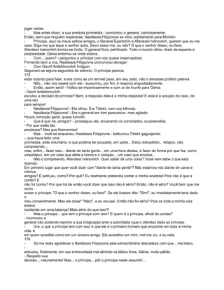 jogar cartas.
-     Mas antes disso, a sua anedota prometida - concordou o general, calorosamente.
Então, sem que ninguém esperasse, Nastássia Filíppovna se virou subitamente para Míchkin.
-     Príncipe, aqui os meus velhos amigos, o General Epantchín e Afanássii Ivánovitch, querem que eu me
case. Diga-me que éque o senhor acha. Devo casar-me, ou não? O que o senhor disser, eu farei.
Afanássii Ivánovitch tornou-se lívido. O general ficou petrificado. Todo o mundo olhou cheio de espanto e
perplexidade. Gánia enterrou-se onde estava.
-     Com.., quem? - perguntou o príncipe com voz quase imperceptível.
Firmando bem a voz, Nastássia Filíppovna pronunciou devagar:
-     Com Gavríl Ardaliónovitch Ívolguin.
Seguiram-se alguns segundos de silencio. O príncipe parecia
175
estar lutando para falar; e era como se um terrível peso, em seu peito, não o deixasse proferir palavra.
-     Não... não vos caseis com ele - sussurrou, por fim, e respirou angustiadamente.
-     Então, assim será! - Voltou-se imperiosamente e com ar de triunfo para Gánia:
- Gavril Ardaliónovitch,
escutou a decisão do príncipe? Bem, a resposta dele é a minha resposta! E esta é a solução do caso, de
uma vez
para sempre!
-     Nastássia Filíppovna! - Ela olhou. Era Tótskii, com voz trêmula.
-     Nastássia Filíppovna! - Era o general em tom persuasivo. mas agitado.
Houve comoção geral, quase tumulto.
-     Que é que há, amigos? - prosseguiu ela, encarando os convidados, surpreendida.
- Por que estão tão
perplexos? Mas que fisionomias!
-     Mas... você se esqueceu, Nastássia Filíppovna - balbuciou Tótskii gaguejando
-, que havia feito uma
promessa, aliás voluntária, e que poderia ter poupado, em parte... Estou estupefato... élógico, não
compreendo...
mas, enfim... fazer isso... diante de tanta gente... em uma hora destas, e fazer da forma por que fez, como
umpetitjeu!, em um caso que afeta a honra e o coração... um caso que envolve...
-     Não o compreendo, Afanássii Ivánovitch. Quer saber de uma coisa? Você nem sabe o que está
dizendo.
Em primeiro lugar que quer você dizer com "diante de tanta gente"? Não estamos nós diante de caros e
íntimos
amigos? É petit jeu, como? Por quê? Eu realmente pretendia contar a minha anedota! Pois não é que a
contei? E
não foi bonita? Por que há de então você dizer que isso não é sério? Então, não é sério? Você bem que me
ouviu
avisar o príncipe: "O que o senhor disser, eu farei". Se ele tivesse dito: "Sim!", eu imediatamente teria dado
o
meu consentimento. Mas ele disse" "Não!", e eu recusei. Então não foi sério? Pois se toda a minha vida
estava
oscilando em uma balança! Mais sério do que isso?!
-     Mas o príncipe... que tem o príncipe com isso? E quem é o príncipe, afinal de contas?
- murmurou o
general não podendo reprimir a sua indignação ante a autoridade (que o ofendia) dada ao príncipe.
-     Ora, o que o príncipe tem com isso é que ele é o primeiro homem que encontrei em toda a minha
vida, e
em quem acreditei como em um sincero amigo. Ele acreditou em mim, mal me viu, e eu nele.
176
-     Só me resta agradecer a Nastássia Filíppovna pela extraordinária delicadeza com que.., me tratou
-
articulou, finalmente, em voz entrecortada mal abrindo os lábios finos, Gánia, muito pálido.
- Respeito sua
decisão.., naturalmente! Mas.., o príncipe... pôr o príncipe neste assunto!...
 