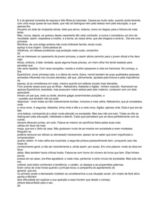 E a do general consistia de esposa e três filhas já crescidas. Casara-se muito cedo, quando ainda tenente,
com uma moça quase de sua idade, que não se distinguia nem pela beleza nem pela educação, e que
apenas lhe
trouxera um dote de cinqüenta almas, dote que serviu, todavia, como um degrau para a fortuna de mais
tarde.
Mas, nunca, depois, se queixou desse casamento tão cedo contraído, e nunca o considerou um erro da
mocidade; assim, respeitava a mulher, e a temia, às vezes tanto, que até chegava a amá-la... Ela era uma
princesa
Míchkina, de uma antiga embora não muito brilhante família, tendo muito
apreço à sua origem. Certa pessoa de
influência, um desses protetores cuja proteção nada custa, consentira
25
em se interessar no casamento da jovem princesa, e assim abrira caminho para o jovem oficial e lhe dera
mão
eficaz, embora, a falar verdade, ajuda alguma fosse precisa, um mero olhar lhe tendo bastado para
perceber que
não seria repelido. Com raras exceções, marido e mulher passavam a vida em harmonia. No começo, a
Sra.
Epantchiná, como princesa nata, e a última do nome, fizera, mercê também de suas qualidades pessoais,
amizades influentes nos círculos elevados, até que, ultimamente, ajudada pela fortuna e pela importância
do
esposo, já se considerava em casa, mesmo quando em esferas sociais mais elevadas.
Fora durante esses anos que as filhas - Aleksándra, Adelaída e Agláia - tinham crescido. Assinavam-se
apenas Epantchiná, éverdade, mas possuíam nobre estirpe pelo lado materno, contavam com um dote
apreciável,
tinham um pai que, cedo ou tarde, deveria galgar proeminentes posições, e
- questão que também não se pode
desprezar - eram todas as três notavelmente bonitas, inclusive a mais velha, Aleksándra, que já completara
vinte
e cinco anos. A segunda, Adelaída, tinha vinte e três e a mais nova, Agláia, apenas vinte. Esta é que era de
fato
uma beleza, começando já a atrair muita atenção na sociedade. Mas isso não era tudo. Todas as três se
distinguiam pela educação, habilidade e talento. Cada qual percebera que se dava perfeitamente com as
outras;
sempre afinavam juntas, em tudo. Falava-se mesmo de sacrifícios feitos pelas duas mais
velhas em favor da mais
moça, que era o ídolo da casa. Não gostavam muito de se mostrar em sociedade e eram modestas.
Ninguém as
poderia censurar por altivas ou demasiado inacessíveis, apesar de se saber que eram orgulhosas e
compreendiam
quanto valiam. A mais velha era musicista; a segunda pintava passavelmente bem, conquanto isso não
fosse do
conhecimento geral, a não ser recentemente e, ainda assim, por acaso. Em uma palavra: muito se dizia em
favor
delas. Mas também havia críticas hostis. Falava-se com horror do número de livros que liam. Elas tinham
pouca
pressa em se casar; era-lhes agradável, e nada mais, pertencer a certo círculo de sociedade. Mas tudo isto
era
notável, pois todos conheciam a tendência, o caráter, os desejos e as propensões paternas.
Eram cerca de onze horas quando o príncipe tocou a campainha do apartamento do
general, que era
no primeiro andar e demasiado modesto se considerarmos a sua situação social. Um criado de libré abriu
aporta e Míchkin
teve dificuldade em explicar a sua aparição a esse homem que desde o começo
olhava desconfiado para o seu
26
 