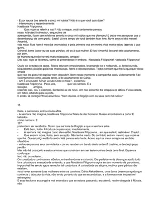 - E por causa dos setenta e cinco mil rublos? Não é o que você quis dizer?
- interrompeu-o repentinamente
Nastássia Fílíppovna.
-      Quis você se referir a isso? Não o negue, você certamente pensou
nisso. Afanássii Ivánovitch, esquecime de
acrescentar, ficam sem efeito os setenta e cinco mil rublos que me ofereceu! E deixe-me assegurar que o
desembaraço de bom grado. Basta! Já era tempo de você também ficar livre. Nove anos e três meses!
Amanhã,
vida nova! Mas hoje é meu dia onomástico e pela primeira vez em minha vida inteira estou fazendo o que
quero.
General, tome outra vez as suas pérolas; dê-as à sua mulher. Ei-las! Amanhã deixarei este apartamento,
por bem,
de maneira que não haverá mais recepções, amigos!
Dito isso, logo se levantou, como se pretendesse ir embora. -Nastássia Filíppovna! Nastássia Filíppovna!
-
Ouvia-se de todos os lados. Todos estavam emocionados, levantando-se e rodeando,. a, tendo ouvido,
boquiabertos aquelas palavras ímpetuosas, febris e desesperadas. Todos sentiam que havia qualquer coisa
errada
que não era possível explicar nem descobrir. Bem nesse momento a campainha tocou violentamente Tão
violentamente como, aquela tarde, a do apartamento de Gánia.
- Ah! É a solução! Afinal! Já são Onze e meia? - exclamou
Nastássia Filíppovna - Peço-vos,            que vos senteis. É a
Solução.       amigos,
Dizendo isso, deu o exemplo, Sentando-se de novo. Um riso estranho lhe crispava os lábios. Ficou calada,
em febre, olhando para a porta.
E então, lá consigo Ptítsin adivinhou: "Sem dúvida, é Rogójin com os seus cem mil rublos!"


15

Kátia, a camareira, entrou muito aflita.
- A senhora não imagina, Nastássia Filíppovna! Mais de dez homens! Quase arrombaram a porta! E
bebados
como nunca vi. E
177
pretendem ser recebidos. Dizem que se trata de Rogójin e que a senhora sabe.
-      Está bem, Kátia. Introduza-os para aqui, imediatamente.
-      A senhora não imagina como eles estão, Nastássia Filíppovna... em que estado lastimável. Credo!...
-      Que entrem todos, Kátia, sem exceção. Não tenha medo. Do contrário entram mesmo que você se
oponha. Que rebuliço estão fazendo! Até parece esta tarde. Acaso aqui os meus amigos se sentirão
ofendidos
- voltou-se para os seus convidados - por eu receber um bando desta ordem? Lastimo, e desde já peço
perdão.
Mas não há outro jeito e estou ansiosa que consintam em ser testemunhas desta cena final. Espero e
confio que
isso não os moleste...
Os convidados continuaram atônitos, entreolhando-se e ciciando. Era perfeitamente claro que aquilo tudo
fora calculado e arranjado de antemão, e que Nastássia Filíppovna agira em um momento de paroxismo,
impossível lhe sendo agora remediar tal conjuntura. A curiosidade os atiçava; motivos para pânico não
existiam,
visto haver somente duas mulheres entre os convivas: Dária Aleksiéievna, uma dama desembaraçada que
conhecia o lado pior da vida, não tendo portanto do que se escandalizar, e a formosa mas impassível
estrangeira.
E essa taciturna estrangeira mal entendia o que se estava passando; era alemã, recém-chegada à Rússia,
não
 