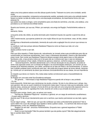 sabia uma única palavra eslava e era tão obtusa quanto bonita. Tratavam-na como uma novidade, sendo
moda
convidá-la para recepções; comparecia suntuosamente vestida, penteada como para uma exibição teatral;
faziam-na sentar na sala de visitas como uma decoração encantadora, da mesmíssima forma com que
pessoas há
que pedem às vezes a amigos, como empréstimo para uma festa de cerimônia, uma tela, uma estátua, uma
porcelana ou um mármore de enfeitar lareira.

Quanto aos homens, por sua vez, Ptítsin, por exemplo, era amigo de Rogójin; Ferdichtchénko estava no
seu
elemento; Gánia,

conquanto ainda não refeito, se sentia dominado pelo irresistível impulso de suportar a ignomínia até ao
fim; o
velho mestre-escola, que apenas poderia ter uma noção difusa do que iria acontecer, esse, de fato, estava
quase
em lágrimas e literalmente acobardado, tremendo de susto ante a agitação fora do comum que reinava na
sala e
no vestíbulo; tudo isso porque adorava Nastássia Filíppovna como se fosse sua neta; em uma
circunstância
destas preferia morrer a sair dali.
178
Pelo que dizia respeito a Tótskii devera ele, naturalmente, ter tomado antes suas providências para não se
comprometer em aventuras semelhantes; mas o caso o interessava demasiado, mesmo a tão desmedido
preço moral. Sem contar que Nastássia Filíppovna deixara escapar ainda agora duas ou três palavras
favoráveis a ele, e isso já seria motivo por si só para não se ir embora sem que o caso se clareasse.
Resolveu permanecer e ficar calado, limitando-se apenas a observar, conforme exigia a sua dignidade.
O       General Epantchín, ofendido abertamente com a ridícula devolução do seu presente, só podia se
sentir mais agravado ainda com a entrada de Rogójin e as excentricidades anteriores. Um homem da sua
posição já se rebaixara bastante, com efeito, sentando-se ao lado de Ptítsin e de Ferdichtchénko. E mesmo
que a paixão pudesse haver contribuído para isso, não podia ele já agora deixar de tomar atitude, retirando-
se, movido por um sentimento de dever que emanava concludentemente da sua classe, da sua importância
e
do respeito que devia a si mesmo. Ora, todas estas razões corroboravam para a impossibilidade da
presença
de Rogójin em uma sala onde Sua Excelência estivesse.
-      Ah! general... - interrompeu-o logo Nastássia Filíppovna quando ele ia lançar o seu protesto.
- Eu me
havia esquecido. Ainda bem que a lembrança me acudiu a tempo. Se isto é uma ofensa que o atinge, meu
caro general, não sou eu quem insistirá em conservá-lo nesta casa. E isso por mais que eu estivesse, como
deveras estou, ansiosa por merecer a honra de tê-lo ao meu lado em uma conjuntura tão especial como é a
desta hora. Seja como for, agradeço-lhe muito, levando em conta a sua amizade de sempre e a sua
atenção
lisonjeira para comigo. Assim, pois, se estiver com receio...
-      Permita-me, Nastássia Filippovna! - exclamou o general, em um rasgo de sentimento cavalheiresco.
- A quem está a senhora
dizendo isso? É tão só por devotamento para com a senhora, que resolvo permanecer ao seu lado, agora.
E se
houver algum perigo... Além do que, por que não confessar que estou profundamente apreensivo? Isto é,
quero referir-me a que vão estragar seus tapetes e talvez quebrar coisas... E a senhora não devia se expor
pessoalmente, a meu ver, Nastássia Filíppovna.
-      Rogójin! Lá vem ele! - anunciou Ferdichtchénko. Enquanto isso o general segredava à Tótskii
apressadamente:
-      Qual é a sua impressão? Não lhe parece também que ela perdeu ojuízo? Não falo alegoricamente.
falo no sentido literal. Hein?
179
 