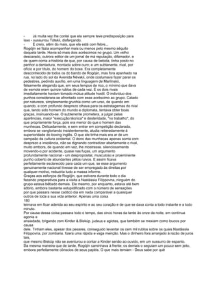 -      Já muita vez lhe contei que ela sempre teve predisposição para
isso - sussurrou Tótskii, disfarçando.
-      E creio, além do mais, que ela está com febre...
Rogójin se fazia acompanhar mais ou menos pelo mesmo séquito
daquela tarde. Havia só mais dois acréscimos no grupo. Um velho
descarado, outrora editor de um jornal de má reputação, difamador. e
de quem corria a história de que, por causa de bebida, tinha posto no
penhor a dentadura, montada sobre ouro; e um subtenente, rival, por
ofício e por título, do homem do boxe. Era completamente
desconhecido de todos os do bando de Rogójin, mas fora apanhado na
rua, no lado do sol da Avenida Névskii, onde costumava fazer parar os
pedestres, pedindo auxílio, em uma linguagem de Marlínskii,
falsamente alegando que, em seus tempos de rico, o mínimo que dava
de esmola eram quinze rublos de cada vez. E os dois rivais
imediatamente haviam tomado mútua atitude hostil. O indivíduo dos
punhos considerara-se afrontado com esse acréscimo ao grupo. Calado
por natureza, simplesmente grunhia como um urso, de quando em
quando, e com profundo desprezo olhava para os estratagemas do rival
que, tendo sido homem do mundo e diplomata, tentava obter boas
graças, insinuando-se. O subtenente prometera, a julgar pelas
aparências, maior "execução técnica" e desteridade, "no trabalho", do
que propriamente força, pois era menor do que o homem das
munhecas. Delicadamente, e sem entrar em competição declarada,
embora se vangloriando insistentemente, aludia reiteradamente à
superioridade do boxing inglês. O que ele tinha mais era ar de um
campeão da cultura ocidental. O dono das munhecas apenas sorria com
desprezo e insolência, não se dignando contradizer abertamente o rival,
muito embora, de quando em vez, lhe mostrasse. silenciosamente
movendo-o por acidente, quase nas fuças, um argumento
profundamente nacional - um desproposital, musculoso e proeminente
punho coberto de abundantes pêlos ruivos. E assim ficava
perfeitamente esclarecido para cada um que, se esse argumento
genuinamente nacional tivesse de ser empregado às direitas por
qualquer motivo, reduziria tudo a massa informe.
Graças aos esforços de Rogójin, que estivera durante todo o dia
fazendo preparativos para a visita a Nastássia Filíppovna, ninguém do
grupo estava bêbado demais. Ele mesmo, por enquanto, estava até bem
sóbrio, embora bastante estupidificado com o número de sensações
por que passara nesse caótico dia em nada comparável a quaisquer
outros de toda a sua vida anterior. Apenas uma coisa
180
teimava em ficar aderida ao seu espírito e ao seu coração e de que se dava conta a todo instante e a todo
minuto.
Por causa dessa coisa passara todo o tempo, das cinco horas da tarde às onze da noite, em contínua
agonia e
ansiedade, brigando com Kinder & Biskúp. judeus e agiotas, que também se mexiam como loucos por
causa
dele. Tinham eles, apesar dos pesares, conseguido levantar os cem mil rublos sobre os quais Nastássia
Filíppovna, por zombaria. fizera uma rápida e vaga menção. Mas o dinheiro fora arranjado à razão de juros
tais,
que mesmo Biskúp não se aventurou a contar a Kinder senão ao ouvido, em um sussurro de espanto.
Da mesma maneira que de tarde, Rogójin caminhava à frente; os demais o seguiam um pouco sem jeito,
embora perfeitamente cônscios de seus papéis. O que mais temiam - Deus sabe por quê
 