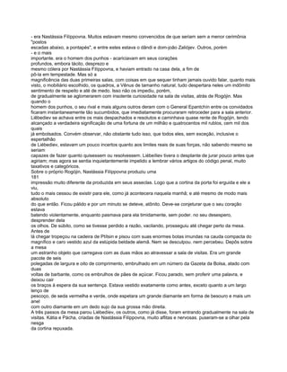 - era Nastássia Filíppovna. Muitos estavam mesmo convencidos de que seriam sem a menor cerimônia
"postos
escadas abaixo, a pontapés", e entre estes estava o dândi e dom-joão Zaliójev. Outros, porém
- e o mais
importante. era o homem dos punhos - acariciavam em seus corações
profundos, embora tácito, desprezo e
mesmo cólera por Nastássia Filíppovna, e haviam entrado na casa dela, a fim de
pô-la em tempestade. Mas só a
magnificência das duas primeiras salas, com coisas em que sequer tinham jamais ouvido falar, quanto mais
visto, o mobiliário escolhido, os quadros, a Vênus de tamanho natural, tudo despertara neles um indômito
sentimento de respeito e até de medo. Isso não os impediu, porém,
de gradualmente se aglomerarem com insolente curiosidade na sala de visitas, atrás de Rogójin. Mas
quando o
homem dos punhos, o seu rival e mais alguns outros deram com o General Epantchín entre os convidados
ficaram instantaneamente tão sucumbidos, que imediatamente procuraram retroceder para a sala anterior.
Liêbediev se achava entre os mais despachados e resolutos e caminhava quase rente de Rogójin, tendo
alcançado a verdadeira significação de uma fortuna de um milhão e quatrocentos mil rublos, cem mil dos
quais
já embolsados. Convém observar, não obstante tudo isso, que todos eles, sem exceção, inclusive o
espertalhão
de Liébediev, estavam um pouco incertos quanto aos limites reais de suas forças, não sabendo mesmo se
seriam
capazes de fazer quanto quisessem ou resolvessem. Liébeíliev tivera o desplante de jurar pouco antes que
agiriam; mas agora se sentia inquietantemente impelido a lembrar vários artigos do código penal, muito
taxativos e categóricos.
Sobre o próprio Rogójin, Nastássia Filíppovna produziu uma
181
impressão muito diferente da produzida em seus asseclas. Logo que a cortina da porta foi erguida e ele a
viu,
tudo o mais cessou de existir para ele, como já acontecera naquela manhã; e até mesmo de modo mais
absoluto
do que então. Ficou pálido e por um minuto se deteve, atônito. Deve-se conjeturar que o seu coração
estava
batendo violentamente, enquanto pasmava para ela timidamente, sem poder. no seu desespero,
desprender dela
os olhos. De súbito, como se tivesse perdido a razão, vacilando, prosseguiu até chegar perto da mesa.
Antes de
lá chegar tropeçou na cadeira de Ptítsin e pisou com suas enormes botas imundas na cauda compacta do
magnífico e caro vestido azul da estúpida beldade alemã. Nem se desculpou. nem percebeu. Depôs sobre
a mesa
um estranho objeto que carregava com as duas mãos ao atravessar a sala de visitas. Era um grande
pacote de seis
polegadas de largura e oito de comprimento, embrulhado em um número da Gazeta da Bolsa, atado com
duas
voltas de barbante, como os embrulhos de pães de açúcar. Ficou parado, sem proferir uma palavra, e
deixou cair
os braços à espera da sua sentença. Estava vestido exatamente como antes, exceto quanto a um largo
lenço de
pescoço, de seda vermelha e verde, onde espetara um grande diamante em forma de besouro e mais um
anel
com outro diamante em um dedo sujo da sua grossa mão direita.
A três passos da mesa parou Liébedíev, os outros, como já disse, foram entrando gradualmente na sala de
visitas. Kátia e Pácha, criadas de Nastássia Filíppovna, muito aflitas e nervosas. puseram-se a olhar pela
nesga
da cortina repuxada.
 