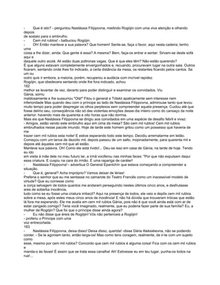 -      Que é isto? - perguntou Nastássia Filíppovna, medindo Rogójin com uma viva atenção e olhando
depois
de soslaio para o embrulho.
-      Cem mil rublos! - balbuciou Rogójin.
-      Oh! Então manteve a sua palavra? Que homem! Sente-se, faça o favor, aqui nesta cadeira; tenho
uma
coisa a lhe dizer, ainda. Que gente é essa? A mesma? Bem, faça-os entrar e sentar. Sirvam-se deste sofá
aqui e
daquele outro acolá. Ali estão duas poltronas vagas. Que é que eles têm? Não estão querendo?
É que alguns estavam completamente envergonhados e, recuando, procuravam lugar na outra sala. Outros
ficaram, sentando onde lhes foi indicado, a certa distância da mesa, os restantes ficando pelos cantos. Se
um ou
outro quis ir embora, a maioria, porém, recuperou a audácia com incrível rapidez.
Rogójin, que obedecera sentando onde lhe fora indicado, achou
182
melhor se levantar de vez, decerto para poder distinguir e examinar os convidados. Viu
Gánia, sorriu
maldosamente e lhe sussurrou "Olá!" Fitou o general e Tótskii apaticamente sem interesse nem
inferioridade Mas quando deu com o príncipe ao lado de Nastássia Filíppovna, admirouse tanto que levou
muito tempo para poder despregar os olhos perplexos sem compreender aquela presença. Cuidou até que
fosse delírio seu, conseqüência não só das violentas emoções desse dia inteiro como do cansaço da noite
anterior. havendo mais de quarenta e oito horas que não dormia.
Mais eis que Nastássia Filíppovna se dirigiu aos convidados em uma espécie de desafio febril e vivaz:
- Amigos, estão vendo este embrulho aqui em cima da mesa? São cem mil rublos! Cem mil rublos
embrulhados nesse pacote imundo. Hoje de tarde este homem gritou como um possesso que haveria de
me
trazer cem mil rublos esta noite! E estive esperando todo este tempo. Decidiu arrematarme em leilão.
Começou com um lance de dezoito mil, depois passou de um salto, inopinadamente, para quarenta mil e
depois até àqueles cem mil que ali estão.
Manteve sua palavra. Oh! Como ele está lívido!... Deu-se isso em casa de Gánia, na tarde de hoje. Tendo
eu ido
em visita à mãe dele no meu futuro lar, a irmã vociferou nas minhas faces: "Por que não expulsam daqui
essa criatura. E cuspiu na cara do irmão. É uma rapariga de caráter!
-      Nastássia Filíppovna! - advertiua O General Epantchín que estava começando a compreender a
situação.
-      Que é, general? Acha impróprio? Vamos deixar de lérias!
Preferia o senhor que eu me sentasse no camarote do Teatro Francês como um inacessível modelo de
virtude? Que eu corresse como
a corça selvagem de todos quantos me andaram perseguindo nestes últimos cinco anos, e desfrutasse
ares de soberba inocência,
tudo como se eu fosse uma criatura imbecil? Aqui na presença de todos, ele veio e depôs cem mil rublos
sobre a mesa, após estes meus cinco anos de inocência! E não há dúvida que trouxeram tróicas que estão
lá fora me esperando. Ele me avalia em cem mil rublos Gánia, pois não é que você ainda está com ar de
estar zangado comigo? Teria você imaginado, realmente, que eu poderia fazer parte de sua família? Eu, a
mulher de Rogójin? Que foi que o príncipe disse ainda agora?
-      Eu não disse que éreis de Rogójin! Vós não pertenceis a Rogójin!
- proferiu o Príncipe com uma
voz entrecortada.
183
-      Nastássia Filíppovna, deixa disso! Deixa disso, querida! -disse Dária Aleksiéievna, não se podendo
conter. - Se te agoniam tanto, então larga-os! Mas como tens coragem, realmente, de ir-te com um sujeito
como
esse, mesmo por cem mil rublos? Concordo que cem mil rublos é alguma coisa! Fica com os cem mil rublos
e
manda-o às favas! É assim que se trata essa canalha! Ah! Estivesse eu em teu lugar, punha-os todos na
rua!...
 