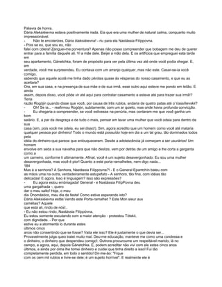 Palavra de honra.
Dária Aleksiéievna estava positivamente irada. Ela que era uma mulher de natural calma, conquanto muito
impressionável.
-      Não te encolerizes, Dária Aleksiéievna! - riu para ela Nastássia Filíppovna.
- Pois se eu, que sou eu, não
falei com cólera! Zanguei-me porventura? Apenas não posso compreender que bobagem me deu de querer
entrar para a família daquele ali. Vi a mãe dele. Beijei a mão dela. E os artifícios que empreguei esta tarde
em
seu apartamento, Gánetchka, foram de propósito para ver pela última vez até onde você podia chegar. E,
em
verdade, você me surpreendeu. Eu contava com um arranjo qualquer, mas não este. Casar-se-ia você
comigo,
sabendo que aquele acolá me tinha dado pérolas quase às vésperas do nosso casamento, e que eu as
aceitara?
Ora, em sua casa, e na presença de sua mãe e de sua irmã, esse outro aqui esteve me pondo em leilão. E
ainda
assim, depois disso, você pôde vir até aqui para contratar casamento e esteve até para trazer sua irmã!?
Teria
razão Rogójin quando disse que você, por causa de três rublos, andaria de quatro patas até o Vassílievskii?
-      Oh! Se ia... - reafirmou Rogójin, subitamente, com um ar quieto, mas onde havia profunda convicção.
-      Eu chegaria a compreender, se você estivesse na penúria, mas contaram-me que você ganha um
bom
salário. E, a par da desgraça e de tudo o mais, pensar em levar uma mulher que você odeia para dentro de
sua
casa (sim, pois você me odeia, eu sei disso!). Sim, agora acredito que um homem como você até mataria
qualquer pessoa por dinheiro! Todo o mundo está possuído hoje em dia a um tal grau, tão dominados todos
pela
idéia do dinheiro que parece que enlouqueceram. Desde a adolescência já começam a ser usurários! Um
homem
envolve em seda a sua navalha para que não deslize, vem por detrás de um amigo e lhe corta a garganta
como a
um carneiro, conforme li ultimamente. Afinal, você é um sujeito desavergonhado. Eu sou uma mulher
desavergonhada, mas você é pior! Quanto a este porta-ramalhetes, nem digo nada...
184
Mas é a senhora? A Senhora, Nastássia Filíppovna?! - E o General Epantchín bateu com
as mãos uma na outra, verdadeiramente estupefato - A senhora, tão fina, com idéias tão
delicadas! E agora. Isso é linguagem? Isso são expressões?
-      Eu agora estou embriagada! General - e Nastássia FilípPovna deu
uma gargalhada -, quero
dar o meu salto! Hoje, o meu
dia Onomástico, meu dia de festa! Como estive esperando isto?
Dária Aleksiéievna estás Vendo este Porta-ramalhet ? Este Mon sieur aux
camélias? Aquele
que está ali, rindo de nós!..
- Eu não estou rindo, Nastássia Filíppóvna,
Eu estou somente escutando com a maior atenção - protestou Tótskii,
com dignidade. - Por que
estive eu a atormentá lo durante estes
últimos cinco
anos não consentindo que se fosse? Valia ele isso? Ele é justamente o que devia ser...
Provavelmente julga queo tratei muito mal. Deu-me educação, manteve me como uma condessa e
o dinheiro, o dinheiro que despendeu comigo!. Outrora procuroume um respeitável marido, lá no
campo, e agora, aqui, depois Gánetchka. E, podem acreditar não vivi com ele estes cinco anos
últimos, e ainda por cima lhe tomei dinheiro e cuidei que tinha direito a isso! Fui tão
completamente perdida, em todo o sentido! Dir-me-ão: "Fique
com os cem mil rublos e livre-se dele; é um sujeito horrível". E realmente ele é
 