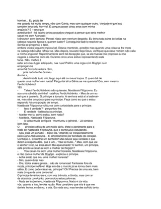 horrível... Eu podia ter
me casado há muito tempo, não com Gánia, mas com qualquer outro. Verdade é que isso
também teria sido horrível. E porque passei cinco anos com minha
angústia? E - será que
acreditarão? - há quatro anos passados cheguei a pensar que seria melhor
casar-me com Afanássii
Ivánovitch sem demora! Pensei nisso sem nenhum despeito. Eu tinha toda sorte de idéias na
cabeça naquela época e, querem saber? Conseguiria fazê-lo resolver-se.
Sentia-se propenso a Isso,
embora vocês julguem impossível. Estava mentindo, acredito mas quando uma coisa se lhe mete
na cabeça não sabe refrear-se. Mas depois, louvado Seja Deus, verifiquei que esse homem não valia
a minha angústia! Repentinamente senti tal decepção que, se ele tivesse me proposto eu me
negaria a casarme com ele. Durante cinco anos estive representando esta
farsa. Não, melhor é
estar em meu lugar adequado, nas ruas! Prefiro uma orgia com Rogójin ou ir
empregar-me
amanhã Como lavadeira. Sim,
     pois nada tenho de meu.
Ao me ir,
     desistirei de tudo isto, largo aqui até os meus trapos. E quem há de
querer uma mulher sem nada? Perguntai ali a Gánia se me quereria! Ora, nem mesmo
Ferdichtchénko!
185
-     Talvez Ferdichtchénko não quisesse, Nastássia Filíppovna. Eu
sou uma cândida alminha! - atalhou Ferdichtchénko. - Mas de um eu
sei que a quereria. O príncipe a tomaria. A senhora está aí a lastimar-
se, mas olhe um pouco para o príncipe. Faça como eu que o estou
espiando há uma porção de tempo.
Nastássia Filíppovna voltou-se com curiosidade para o príncipe.
-     Isso é verdade? - perguntou-lhe.
-     É verdade - balbuciou o príncipe.
- Aceitar-me-ia, como estou, sem nada?
- Aceitaria, Nastássia Filíppovna.
-     A coisa muda de figura - murmurou o general. - Já contava
com isso.
O       príncipe olhou de um modo sério, triste e penetrante para o
rosto de Nastássía Filíppovna, que o continuava estudando.
- Aqui está um achado! - disse ela, voltando-se inesperadamente
para Dária Aleksiéievna. - E simplesmente por bondade de coração.
Conheço-o. Encontrei um benfeitor! Mas talvez seja verdade o que
dizem a respeito dele, que é um... "não lá muito..." Mas, com que vai
o senhor viver, se está assim tão apaixonado? O senhor, um príncipe,
está pronto a casar-se com a mulher de Rogójin?
-     Vou casar-me com uma mulher honesta, Nastássia Filíppovna,
e não com a mulher de Rogójin - explicou o príncipe.
- Acha então que sou uma mulher honesta?
- Sim, quero dizer isso.
- Ora, todos esses gestos... são de romances! Fantasias fora da
moda, príncipe inefável. Hoje em dia o mundo já se tornou bem mais
sábio. E como pode casar-se, príncipe? Oh! Precisa de uma aia, bem
mais do que de uma consorte!
O príncipe levantou-se e, com voz trêmula, e tímida, mas com ar
de absoluta convicção, pronunciou estas palavras:
- Nada sei sobre isso, Nastássia Filíppovna. Nada vi da vida:
vós, quanto a isto, tendes razão. Mas considero que vós é que me
daríeis honra, e não eu, a vós. Eu nada sou; mas tendes sofrido tanto,
 