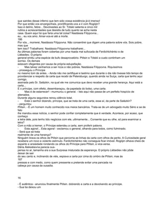que sairdes desse inferno que tem sido vossa existência já é imenso!
Por que então vos envergonhais, prontificando-vos a ir com Rogójin?
Isso é delírio, febre... Devolvestes ao Sr. Tótskii setenta e cinco mil
rublos e acrescentastes que desistis de tudo quanto se acha nesta
casa. Quem aqui há que faria uma tal coisa? Nastássia Filíppovna...
eu... eu vos amo. Amar-vos-ei até a morte.
186
Por vós.., morrerei, Nastássia Filíppovna. Não consentirei que digam uma palavra sobre vós. Sois pobre,
mas que
tem isso? Trabalharei. Nastássia Filíppovna trabalharei...
As últimas palavras foram cobertas por uma risada mal sufocada de Ferdichtchénko e de
Liébediev. O próprio
general emitiu uma espécie de bufo desaprovatório. Ptítsin e Tótskii a custo continham um
sorriso. Os demais
estavam ofegantes por causa da própria estupefação.
-      Mas talvez venhamos a ser ricos e não pobres, Nastássia Filíppovna. Riquíssimos
- prosseguiu o Príncipe
no mesmo tom de antes. - Ainda não me certifiquei e lastimo que durante o dia não tivesse tido tempo de
providenciar a respeito da carta que recebi de Petersburgo, quando ainda na Suíça, carta que tenho aqui
comigo,
assinada pelo Sr. Salázkin, na qual ele me comunica que devo receber uma grande herança. Aqui está a
carta...
E o príncipe, com efeito, desembaraçou, da papelada do bolso, uma carta.
-      Mas é de estarrecer! - murmurou o general. - Isto aqui não passa de um perfeito hospício de
alienados.
Durante alguns segundos reinou silêncio total.
-      Está o senhor dizendo, príncipe, que se trata de uma carta, essa aí, da parte de Salázkin?
- perguntou
Ptítsin. - É um homem muito conhecido nos meios bancários. Trata-se de um advogado muito Sério e se de
fato
lhe mandou essa notícia, o senhor pode confiar completamente que é verdade. Acontece, por acaso, que
conheço
a letra dele, pois tenho tido negócios com ele, ultimamente... Consente que eu olhe, só para examinar a
letra?
Com a mão a tremer, o Príncipe estendeu a carta, sem proferir palavra.
-      Esta agora!... Esta agora! - exclamou o general, olhando para todos, como fulminado.
- Será que se trata
realmente de uma herança?
Ninguém tirava os olhos de Ptítsin que percorria as linhas da carta com olhos de perito. A Curiosidade geral
recebera um novo e violento estímulo. Ferdichtchénko não conseguia ficar imóvel. Rogójin olhava cheio de
espanto e ansiedade rondando os olhos do Príncipe para Ptítsin, e vice-versa.
Dária Aleksiéievna parecia sus-
pensa no ar, tamanha era a sua Surpresa misturada de esperança. O próprio Liébediev não pôde
deixar de sair
do seu canto e, inclinando de viés, espiava a carta por cima do ombro de Ptítsin; mas às
187
pressas e com medo, como quem pressente e pretende evitar uma pancada na
cabeça por causa da ousadia.



16

- É autêntica - anunciou finalmente Ptítsin. dobrando a carta e a devolvendo ao príncipe.
- Sua tia deixou um
 