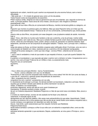 testamento em ordem, mercê do qual o senhor se empossará de uma enorme fortuna, sem a menor
dificuldade.
- Não pode ser...! - E o brado do general soou como um tiro de pistola.
Todos ficaram outra vez boquiabertos de assombro.
Ptítsin explicou então, dirigindo-se mais ao general do que aos circunstantes. que, segundo os termos da
carta, o príncipe perdera. havia cerca de cinco meses, uma tia que o não chegara a conhecer
pessoalmente, irmã
mais velha de sua mãe e filha de um comerciante de Moscou, membro da terceira ghilda ou categoria, um
tal
Papúchin que morrera na pobreza após uma falência. Mas que esse Papúchin tinha um irmão que lhe
sobrevivera ainda bastante tempo. Tratava-se de um rico comerciante, conhecidíssimo que, tendo perdido
no
mesmo mês os dois filhos, vira piorado com esse desgosto o seu já péssimo estado de saúde, morrendo
logo a
seguir. Viúvo, não tinha no mundo outro herdeiro a não ser a sobrinha, a tia do príncipe, mulher então
totalmente pobre, sem nada de seu. Mas que a coitada herdara quando a bem dizer já estava também para
morrer, vítima de uma hidropisia; tivera, porém, tempo e modo de, pensando no sobrinho distante, fazer
testamento, servindo-se em tal conjuntura do advogado Salázkin. Todavia, nem o príncipe nem o médico a
cujo
cargo ele estava na Suíça, se tinham decidido a esperar pela notificação oficial. O príncipe, uma vez com a
comunicação de Salázkin em mãos, resolvera pôr-se a caminho a fim de entabular averiguações.
- Desde já lhe posso assegurar, e acho que isso chega - concluiu Ptítsin, voltando-se de novo para o
príncipe
-, que o caso é verdadeiro e mais do que exato no que respeita à fortuna, e que tudo quanto Salázkin lhe
participa
é autentico e incontestável, o que equivale ajá estar o senhor com o dinheiro no bolso. Congratulome com o
senhor, meu caro príncipe! Trata-se de um milhão e meio, ou possivelmente mais.
Papúchin era um comerciante
riquíssimo.
188


- Viva o último dos príncipes Míchkin - berrou Ferdichtchénko.
-      Hurra! - rosnou Liébediev com sua voz de bêbado.
"Pobrezinho! E não é que lhe emprestei esta manhã vinte e cinco rublos? Ah! Ah! Ah! Um conto de fadas, é
o que isto é!" -raciocinou o general quase estupidificado de assombro.
- Bem, congratulo-me com o senhor,
congratulo-me com o senhor! -acrescentou em voz alta.
E, levantando-se foi abraçar o príncipe. Os demais também se levantaram, rodeando o príncipe. Mesmo
aqueles que se tinham retirado para detrás da cortina reentraram na sala de
visitas. O falatório e as exclamações
produziam algazarras, sendo que até se ouviu quem bradasse por
champanha. O rebuliço excitava a todos, a ponto
de por um Instante esquecerem Nastássia Filíppovna e o fato de que eram seus convidados. Mas, pouco a
pouco
e a todos ao mesmo tempo, ocorreu ter ele acabado de lhe fazer uma oferta de
casamento. A situação agora se lhe
apresentava por seu absurdo patético, três vezes mais extraordinAria do que antes. Assombrado, TótskII
encolheu os ombros e foi a única pessoa que não se pôs de pé, tendo ficado como estava, enquanto todo o
mundo começou a se aglomerar em desordem ao redor da mesa.
Houve, mais tarde, quem asseverasse que fora naquele momento que Nastássia
Filíppovna ficara louca.
Ainda estava sentada e começou a olhar à sua volta com um estranho e espantado olhar, como se não
atinasse e
estivesse tentando apreender o que acontecera. Depois, subitamente, se virou para o Príncipe e, com o
cenho
 