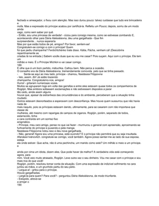 fechado e ameaçador, o fixou com atenção. Mas isso durou pouco: talvez cuidasse que tudo era brincadeira
e
mofa. Mas a expressão do príncipe acabou por certificá-la. Refletiu um Pouco; depois, sorriu de um modo
ainda
vago, como sem saber por quê.
- Então, sou uma princesa de verdade! - ciciou para consigo mesma, como se estivesse zombando E,
acontecendo olhar para Dária Aleksiéievna, deu uma gargalhada - Que fim
surpreendente... nunca esperaría
Mas por que estão todos de pé, amigos? Por favor, sentem-se!
Congratulem-se comigo e com o príncipe! Quem
foi que pediu champanha? Ferdichtchénko trate disso. Kátia, Pácha, venham cá! (Descobrira
repentínamente as
criadas lá na entrada.) Sabem vocês duas que eu vou me casar? Pois ouçam. Aqui com o príncipe. Ele tem
um
milhão e meio. É o Príncipe Míchkin e vai casar comigo.
189
E olhe que é um bom partido, mátuchka. Calhou bem. Não perca a ocasião.
O conselho era de Dária Aleksiéievna, tremendamente comovida pelo que se tinha passado.
-      Sente-se aqui ao meu lado, príncipe - chamou, Nastássia Filíppovna
- Isto, assim. Ah! Já estão trazendo
champanha. Congratulemo-nos, amigos!
Hurra! - gritaram numerosas vozes.
Muitos se agruparam logo em volta das garrafas e entre eles estavam quase todos os companheiros de
Rogójin. Mas embora soltassem exclamações e não estivessem dispostos a parar
tão cedo, ainda assim alguns
houve que, apesar da estranheza das circunstâncias e do ambiente, perceberam que a situação tinha
mudado.
Outros estavam desnorteados e esperavam com desconfiança. Mas houve quem sussurrou que não havia
nada de
mais naquilo, pois os príncipes estavam dando, ultimamente, para se casarem com não importava que
classe de
mulheres, até mesmo com raparigas de campos de ciganos. Rogójin, porém, separado de todos,
estarrecido, tinha
a cara contraída em um sorriso fixo
enigmático.
- Príncipe, meu caro amigo, pense no que vai fazer - murmurou o general com apreensão, aproximando-se
furtivamente do príncipe e puxando-o pela manga.
Nastássia Filíppovna notou isso e deu nova gargalhada.
- Não, general! Agora sou uma princesa, está ouvindo? E o príncipe não permitirá que eu seja insultada.
Afanássii Ivánovitch. congratule-se comigo, você também. Agora posso sentar-me ao lado de sua esposa,
esteja
ela onde estiver. Que acha, não é uma pechincha, um marido como este? Um milhão e meio e um príncipe.
e

ainda por cima um idiota, dizem eles. Que pode haver de melhor? A verdadeira vida está começando
agora, para
mim. Você veio muito atrasado, Rogójin. Leve outra vez o seu dinheiro. Vou me casar com o príncipe e sou
mais rica do que você!
Rogójin, porém, resolveu tomar conta da situação. Com uma expressão de indizível sofrimento na cara
juntou as mãos, e um grunhido partiu do seu peito.
- Largue-a! - gritou para o príncipe.
Houve gargalhadas.
- Largá-la para quem? Para você? - perguntou Dária Aleksiéievna, de modo triunfante.
- Estúpido, atreve-se
a arrojar o
190
 