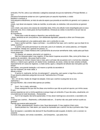 embrulho. Por fim, ante a sua reiterada e categórica asserção de que era realmente o Príncipe Míchkin, e
que
precisava formalmente avistar-se com o general para um assunto importante, o criado
perplexo o conduziu a
uma pequena antecâmara, ao lado da sala de espera que precedia ao escritório do general; e aí o passou a
outro
criado, cujo dever era esperar, todas as manhãs, na ante-sala, os visitantes, indo anunciá-los ao general.
Este
outro criado, que usava uma casaca de compridas abas, tinha uma atitude muito empertigada para os seus
quarenta anos. Era o criado grave de Sua Excelência. introduzia as visitas no escritório e só por isso se
dava ares
de importância.
-      Passe para a sala de espera e deponha o seu embrulho aqui
- disse, sentando-se em uma poltrona, com deliberada dignidade. passando a olhar com firmeza para
Míchkin
que se tinha sentado em uma cadeira perto dele, com o embrulho no colo.
-      Caso o senhor permita - rogou o príncipe — eu preferiria ficar aqui, com o senhor; que vou fazer lá na
saleta, sozinho?
-      O senhor não pode permanecer na ante-sala, pois é um visitante, em outras palavras, um hóspede
momentâneo. Deseja ver o general em pessoa, ou...
Era evidente que o criado hesitava ante o pensamento de anunciar semelhante visita, razão pela qual fazia
novas perguntas.
-      Em pessoa, em pessoa, pois tenho um negócio a...
-      Não me interessa saber o seu negócio. O meu dever é apenas anunciá-lo. Mas, como já lhe disse, na
ausência do secretário, não posso fazê-lo entrar.
A desconfiança do homem crescia mais e mais, pois o príncipe não se parecia com o normal dos visitantes
diários; e, mesmo que o general, em dadas horas, recebesse, às vezes, visitas da mais variada condição,
especialmente em casos de negócios, o criado sentia, agora, a despeito da latitude das instruções que lhe
tinham
sido dadas, uma grande hesitação; e só mesmo a opinião do secretário é
que lhe mostraria, de modo cabal, a
atitude a tomar.
-      O senhor é, realmente, de fora, do estrangeiro? - perguntou, sem querer; e logo ficou confuso.
O que decerto pretendera perguntar era se ele "realmente era o Príncipe
Míchkin".
- Sim, vim de fora. Acabo de chegár da estação. Creio que o senhor ia perguntar se eu sou
realmente o
Príncipe Míchkin, não o tendo feito apenas por polidez.
27
-      Hum! - fez o criado, admirado.
-      Posso assegurar-lhe que não lhe disse uma mentira e que não se porá em apuros, por minha causa.
E nem
precisa espantar-se com a minha aparência e porque trago um embrulho. É que não estou, atualmente, em
circunstâncias lá muito favoráveis.., florescentes.
-      Hum! A tal respeito não tenha apreensões. O meu dever restringe-se a anunciá-lo; o secretário virá
vê-lo,
a menos que o senhor... Realmente, a dificuldade está em... O senhor não veio pedir nenhum auxilio ao
general?
Permita que avance esta pergunta!
-      Oh! Não, absolutamente. Quanto a isso, fique descansado, O meu negócio é bem outro.
-      Queira perdoar-me. Falei assim, por causa da impressão que o senhor me deu à primeira vista. Faça
o
favor de esperar; o secretário não demora! E Sua Excelência está ocupado, lá dentro. com o coronel, no
presente
momento. E depois, vem ainda o secretário.., da Companhia... que pediu hora.
 