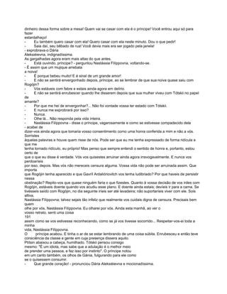 dinheiro dessa forma sobre a mesa! Quem vai se casar com ela é o príncipe! Você entrou aqui só para
fazer
estardalhaço!
-      Eu também quero casar com ela! Quero casar com ela neste minuto. Dou o que pedir!
-      Saia daí, seu bêbado de rua! Você devia mais era ser jogado pela janela!
- exprobrava-o Dária
Aleksiéievna, indignadíssima.
As gargalhadas agora eram mais altas do que antes.
-      Está ouvindo, príncipe? - perguntou Nastássia Filíppovna, voltando-se.
- É assim que um mujique arrebata
a noiva!
-      É porque bebeu muito! E é sinal de um grande amor!
-      E não se sentirá envergonhado depois, príncipe, ao se lembrar de que sua noiva quase saiu com
Rogójin?
-      Vós estáveis com febre e estais ainda agora em delírio.
-      E não se sentirá enrubescer quando lhe disserem depois que sua mulher viveu com Tótskii no papel
de
amante?
-      Por que me hei de envergonhar?... Não foi vontade vossa ter estado com Tótskii.
-      E nunca me exprobrará por isso?
-      Nunca.
-      Olhe lá... Não responda pela vida inteira.
-      Nastássia Filíppovna - disse o príncipe, vagarosamente e como se estivesse compadecido dela
- acabei de
dizer-vos ainda agora que tomaria vosso consentimento como uma honra conferida a mim e não a vós.
Sorristes
àquelas palavras e houve quem risse de nós. Pode ser que eu me tenha expressado de forma ridícula e
que me
tenha tornado ridículo, eu próprio! Mas penso que sempre entendi o sentido de honra e, portanto, estou
certo de
que o que eu disse é verdade. Vós vos quisestes arruinar ainda agora irrevogavelmente. E nunca vos
perdoaríeis
por isso, depois. Mas vós não mereceis censura alguma. Vossa vida não pode ser arruinada assim. Que
importa
que Rogójin tenha aparecido e que Gavríl Ardaliónovitch vos tenha ludibriado? Por que haveis de persistir
nessa
obstinação? Repito-vos que quase ninguém faria o que fizestes. Quanto à vossa decisão de vos irdes com
Rogójin, estáveis doente quando vos acudiu esse plano. E doente ainda estais; devíeis ir para a cama. Se
tivésseis saído com Rogójin, no dia seguinte iríeis ser até lavadeira; não suportaríeis viver com ele. Sois
altiva,
Nastássia Filíppovna; talvez sejais tão infeliz que realmente vos cuidais digna de censura. Precisais bem
quem
olhe por vós, Nastássia Filíppovna. Eu olharei por vós. Ainda esta manhã, ao ver o
vosso retrato, senti uma coisa
191
assim como se vos estivesse reconhecendo, como se já vos tivesse socorrido... Respeitar-vos-ei toda a
minha
vida, Nastássia Filíppovna.
O       príncipe acabou. E tinha o ar de se estar lembrando de uma coisa súbita. Enrubesceu e então teve
consciência da classe e gente em cuja presença dissera aquilo.
Ptítsin abaixou a cabeça, humilhado. Tótskii pensou consigo
mesmo: "É um idiota, mas sabe que a adulação é o melhor meio
de prender uma pessoa, e faz isso por instinto". O príncipe notou
em um canto também, os olhos de Gánia, fulgurando para ele como
se o quisessem consumir.
-      Que grande coração! - pronunciou Dária Aleksiéievna e mocionadíssima.
 