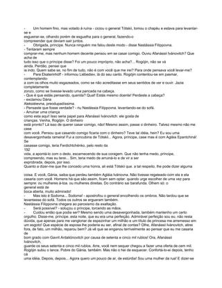 -     Um homem fino, mas votado à ruína - ciciou o general Tótskii, tomou o chapéu e estava para levantar-
se e
esgueirar-se, olhando porém de esguelha para o general, fazendo-o
compreender que deviam sair juntos.
-     Obrigada, príncipe. Nunca ninguém me falou deste modo - disse Nastássia Filíppovna.
- Tentaram sempre
comprar-me, mas nenhum homem decente pensou em se casar comigo. Ouviu Afanássii Ivánovitch? Que
acha de
tudo isso que o príncipe disse? Foi um pouco impróprio, não acha?... Rogójin, não se vá
ainda. Perdão, pensei que
ia indo. Quem sabe se, no fim de tudo, não é com você que me irei? Para onde pensava você levar-me?
-     Para Ekaterinhóf! - informou Liébediev, lá do seu canto. Rogójin contentou-se em pasmar,
contemplando-
a com os olhos muito esgazeados, como se não acreditasse em seus sentidos de ver e ouvir. Jazia
completamente
zonzo, como se tivesse levado uma pancada na cabeça.
- Que é que estás pensando, querida? Qual! Estás mesmo doente! Perdeste a cabeça?
- exclamou Dária
Aleksiéievna, preodupadíssima.
- Pensaste que fosse verdade? - riu Nastássia Filíppovna. levantando-se do sofá.
- Arruinar uma criança
como esta aqui! Isso seria papel para Afanássii Ivánovitch: ele gosta de
crianças. Venha, Rogójin. O dinheiro
está pronto? Lá isso de querer casar comigo, não! Mesmo assim, passe o dinheiro. Talvez mesmo não me
case
com você. Pensou que casando comigo ficaria com o dinheiro? Teve tal idéia, hein? Eu sou uma
desavergonhada rameira! Fui a concubina de Tótskii... Agora, príncipe, case mas é com Agláia Epantchiná!
Se
casasse comigo, teria Ferdichtchénko, pelo resto da
192
vida, a apontá-lo com o dedo, escarnecendo de sua coragem. Que não tenha medo, príncipe,
compreendo, mas eu terei... Sim, teria medo de arruiná-lo e de vir a ser
exprobrada, depois, por isso.
Quanto a dizer-me que lhe concedo uma honra, ali está Tótskii que. a tal respeito, lhe pode dizer alguma

coisa. E você, Gánia, saiba que perdeu também Agláia Ivánovna. Não tivesse regateado com ela e ela
casaria com você. Homens há que são assim, ficam sem optar. quando urge escolher de uma vez para
sempre: ou mulheres à-toa. ou mulheres direitas. Do contrário sai barafunda. Olhem só: o
general está de
boca aberta, muito admirado!
-     Mas isto é Sodoma... Sodoma! - apostrofou o general encolhendo os ombros. Não tardou que se
levantasse do sofá. Todos os outros se ergueram também.
Nastássia Filíppovna chegara ao paroxismo da exaltação.
-     Será possível? - soluçou o príncipe, torcendo as mãos.
-     Cuidou então que podia ser? Mesmo sendo uma desavergonhada, também mantenho um certo
orgulho. Disse-me, príncipe. esta noite, que eu era uma perfeição. Admirável perfeição sou eu. não resta
dúvida, que apenas para me vangloriar de espezinhar um milhão e um título de princesa me arremesso em
um esgoto! Que espécie de esposa lhe poderia eu ser, afinal de contas? Olhe, Afanássii Ivánovitch, atirei
fora, de fato, um milhão, reparou bem? Já vê que se enganou terrivelmente ao pensar que eu me casaria
de
bom grado com Gavril Ardaliónovitch por causa de setenta e cinco mil rublos! Ora, Afanássii
Ivánovitch,
guarde os seus setenta e cinco mil rublos. Arre, você nem sequer chegou a fazer uma oferta de cem mil.
Rogójin subiu o lance. Pobre do Gánia, também. Mas não o hei de esquecer. Confortá-lo-ei depois, tenho
cá
uma idéia. Depois, depois... Agora quero um pouco de ar, de estúrdia! Sou uma mulher da rua! E dizer-se
 