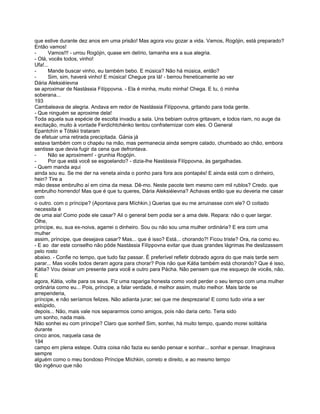 que estive durante dez anos em uma prisão! Mas agora vou gozar a vida. Vamos, Rogójin, está preparado?
Então vamos!
-      Vamos!!! - urrou Rogójin, quase em delírio, tamanha era a sua alegria.
- Olá, vocês todos, vinho!
Ufa!...
-      Mande buscar vinho, eu também bebo. E música? Não há música, então?
-      Sim, sim, haverá vinho! E música! Chegue pra lá! - berrou freneticamente ao ver
Dária Aleksiéíevna
se aproximar de Nastássia Filíppovna. - Ela é minha, muito minha! Chega. E tu, ó minha
soberana...
193
Cambaleava de alegria. Andava em redor de Nastássia Filíppovna, gritando para toda gente.
- Que ninguém se aproxime dela!
Toda aquela sua espécie de escolta invadiu a sala. Uns bebiam outros gritavam, e todos riam, no auge da
excitação, muito à vontade Ferdichtchénko tentou confraternizar com eles. O General
Epantchín e Tótskii trataram
de efetuar uma retirada precipitada. Gánia já
estava também com o chapéu na mão, mas permanecia ainda sempre calado, chumbado ao chão, embora
sentisse que devia fugir da cena que defrontava.
-      Não se aproximem! - grunhia Rogójin.
-      Por que está você se esgoelando? - dizia-lhe Nastássia Filíppovna, às gargalhadas.
- Quem manda aqui
ainda sou eu. Se me der na veneta ainda o ponho para fora aos pontapés! E ainda está com o dinheiro,
hein? Tire a
mão desse embrulho aí em cima da mesa. Dê-mo. Neste pacote tem mesmo cem mil rublos? Credo. que
embrulho horrendo! Mas que é que tu queres, Dária Aleksiéievna? Achavas então que eu deveria me casar
com
o outro. com o príncipe? (Apontava para Míchkin.) Querias que eu me arruinasse com ele? O coitado
necessita é
de uma aia! Como pode ele casar? Ali o general bem podia ser a ama dele. Repara: não o quer largar.
Olhe,
príncipe, eu, sua ex-noiva, agarrei o dinheiro. Sou ou não sou uma mulher ordinária? E era com uma
mulher
assim, príncipe, que desejava casar? Mas... que é isso? Está... chorando?! Ficou triste? Ora, ria como eu.
- E ao dar este conselho não pôde Nastássia Filíppovna evitar que duas grandes lágrimas lhe deslizassem
pelo rosto
abaixo. - Confie no tempo, que tudo faz passar. É preferível refletir dobrado agora do que mais tarde sem
parar... Mas vocês todos deram agora para chorar? Pois não que Kátia também está chorando? Que é isso,
Kátia? Vou deixar um presente para você e outro para Pácha. Não pensem que me esqueço de vocês, não.
E
agora, Kátia, volte para os seus. Fiz uma rapariga honesta como você perder o seu tempo com uma mulher
ordinária como eu... Pois, príncipe, a falar verdade, é melhor assim, muito melhor. Mais tarde se
arrependeria,
príncipe, e não seríamos felizes. Não adianta jurar; sei que me desprezaria! E como tudo viria a ser
estúpido,
depois... Não, mais vale nos separarmos como amigos, pois não daria certo. Teria sido
um sonho, nada mais.
Não sonhei eu com príncipe? Claro que sonheif Sim, sonhei, há muito tempo, quando morei solitária
durante
cinco anos, naquela casa de
194
campo em plena estepe. Outra coisa não fazia eu senão pensar e sonhar... sonhar e pensar. Imaginava
sempre
alguém como o meu bondoso Príncipe Míchkin, correto e direito, e ao mesmo tempo
tão ingênuo que não
 