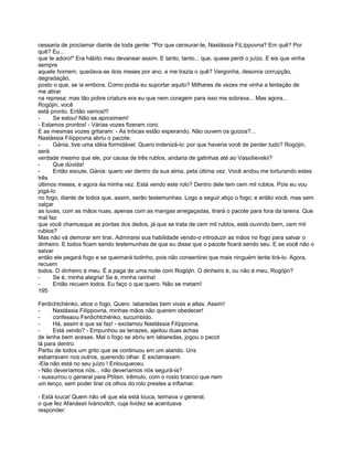 cessaria de proclamar diante de toda gente: "Por que censurar-te, Nastássia FiLíppovna? Em quê? Por
quê? Eu...
que te adoro!" Era hábito meu devanear assim. E tanto, tanto... que, quase perdi o juízo. E eis que vinha
sempre
aquele homem, quedava-se dois meses por ano, e me trazia o quê? Vergonha, desonra corrupção,
degradação,
posto o que, se ia embora. Como podia eu suportar aquilo? Milhares de vezes me vinha a tentação de
me atirar
na represa: mas tão pobre criatura era eu que nem coragem para isso me sobrava... Mas agora...
Rogójin, você
está pronto. Então vamos!!!
-     Se estou! Não se aproximem!
- Estamos prontos! - Várias vozes fizeram coro.
E as mesmas vozes gritaram: - As tróicas estão esperando. Não ouvem os guizos?...
Nastássia Filíppovna abriu o pacote.
-     Gánia, tive uma idéia formidável. Quero indenizá-lo: por que haveria você de perder tudo? Rogójin,
será
verdade mesmo que ele, por causa de três rublos, andaria de gatinhas até ao Vassílievskii?
-     Que dúvida!
-     Então escute, Gánia: quero ver dentro da sua alma, pela última vez. Você andou me torturando estes
três
últimos meses, e agora éa minha vez. Está vendo este rolo? Dentro dele tem cem mil rublos. Pois eu vou
jogá-lo
no fogo, diante de todos que, assim, serão testemunhas. Logo a seguir atiço o fogo; e então você, mas sem
calçar
as luvas, com as mãos nuas, apenas com as mangas arregaçadas, tirará o pacote para fora da lareira. Que
mal faz
que você chamusque as pontas dos dedos, já que se trata de cem mil rublos, está ouvindo bem, cem mil
rublos?
Mas não vá demorar em tirar. Admirarei sua habilidade vendo-o introduzir as mãos no fogo para salvar o
dinheiro. E todos ficam sendo testemunhas de que eu disse que o pacote ficará sendo seu. E se você não o
salvar
então ele pegará fogo e se queimará todinho, pois não consentirei que mais ninguém tente tirá-lo. Agora,
recuem
todos. O dinheiro é meu. É a paga de uma noite com Rogójin. O dinheiro é, ou não é meu, Rogójin?
-     Se é, minha alegria! Se é, minha rainha!
-     Então recuem todos. Eu faço o que quero. Não se metam!
195

Ferdichtchénko, atice o fogo. Quero labaredas bem vivas e altas. Assim!
-     Nastássia Filíppovna, minhas mãos não querem obedecer!
-     confessou Ferdichtchénko, sucumbido.
-     Há, assim é que se faz! - exclamou Nastássia Filíppovna.
-     Está vendo? - Empunhou as tenazes, ajeitou duas achas
de lenha bem acesas. Mal o fogo se abriu em labaredas, jogou o pacot
lá para dentro.
Partiu de todos um grito que se continuou em um alarido. Uns
esbarravam nos outros, querendo olhar. E exclamavam.
-Ela não está no seu juízo ! Enlouqueceu.
- Não deveríamos nós... não deveríamos nós segurá-la?
- sussurrou o general para Ptítsin. trêmulo, com o rosto branco que nem
um lenço, sem poder tirar os olhos do rolo prestes a inflamar.

- Está louca! Quem não vê que ela está louca, teimava o general,
o que fez Afanássii Ivánovitch, cuja lividez se acentuava
responder:
 