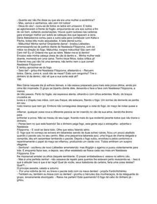 - Quanta vez não lhe disse eu que ela era uma mulher e excêntrica?
- Mas, vamos e venhamos, são cem mil rublos!
- Deus do céu! - ouviu-se de todos os lados em uníssono. E todos
se aglomeraram à frente do fogão. empurrando-se uns aos outros a fim
de ver bem, soltando exclamações. Houve quem subisse nas cadeiras
para enxergar melhor por sobre as cabeças dos que tapavam a cena.
Dária Aleksiéievna correu para a outra sala para confabular com Kátia e
Pácha, todas três muito assustadas. A bela alemã sumiu.
- Mátuchka! Minha rainha! Onipotente dama! - bradou Liébediev,
arremessando-se de joelhos diante de Nastássia Filíppovna, com as
mãos na direção do fogo. Mátuchka, insigne mátuchka! São cem mil!
Cem mil! Eu vi! Ordene-me que as retire. Meter-me-ei lá dentro!
Encaixo esta minha cabeça cheia de cãs lá dentro e... Minha mulher está
doente, morrendo em uma cama. Tenho treze filhos, todos órfãos já!
Enterrei meu pai não há uma semana, não tenho nem o que comer!
Nastássia Filíppovna!
E tentou aproximar-se do fogo.
- Saia daí! - gritou-lhe Nastássia Filíppovna, afastando-o. - Recuem
todos. Gánia, como é, você não se mexe? Está com vergonha? Tire o
dinheiro lá de dentro, não vê que a sua sorte está ali?
196

Mas Gánia naquele dia já sofrera demais, e não estava preparado para mais esta prova última, ainda por
cima tão inopinada. O grupo se bipartiu diante dele, deixando-o face a face com Nastássia Filíppovna, a
menos
de três passos. Perto do fogão, ela esperava atenta, olhando-o com olhos ardentes. Mudo, de braços
cruzados as
luvas e o chapéu nas mãos, com seu fraque, ele estacara, fitando o fogo. Um sorriso de demente se perdia
em seu
rosto branco que nem giz. Embora não conseguisse despregar a vista do fogo, do maço de notas quase a
se
inflamar, qualquer coisa nova e diferente parecia se ter inserido no vão da sua alma, dando-lhe ânimo
para
enfrentar a prova. Não se mexeu do seu lugar, ficando mais do que evidente perante todos que não tiraria o
dinheiro.
- Pense bem no que está fazendo! Se o dinheiro pega fogo, esta gente aqui o estraçalha - advertia-o
Nastássia
Filíppovna. - E você se dana todo. Olhe que estou falando sério.
O fogo que no começo se avivara em labaredas saindo de duas achas rubras, ficou um pouco abafado
quando o pacote caiu no seu centro. Mas uma pequenina labareda azul, uma língua de chama delgada e
comprida, deu em serpentear lambendo o pacote. Depois o fogo subiu, envolveu-o pelos contornos e
repentinamente o papel do maço se inflamou, produzindo um clarão vivo. Todos emitiram um suspiro
ofegante.
- Senhora! - vociferou de novo Liébediev arremetendo: mas Rogójin o agarrou e puxou violentamente para
trás. E enquanto fazia isso, e depois, seu olhar estatelado se fixava cada vez mais em Nastássia
Filíppovna. Era-
lhe impossível arredar os olhos daquele semblante. O prazer embebedava-o: estava no sétimo céu.
- Mas é uma perfeita rainha! - não cessava de repetir para quantos lhe estavam perto revezando-se. - Isso é
que é atitude! Isso é que é ter raça! Qual de vocês, seus batedores de carteira, faria uma coisa destas?
Qual?!...
O príncipe assistia, calado e soturno.
- Por uma notinha de mil, eu tirava o pacote todo com os meus dentes! - propôs Ferdichtchénko.
- Também eu, também eu tirava com os dentes! - grunhiu o hércules dos munhecaços, lá da retaguarda do
grupo, sinceramente alvoroçado. - Raios me partam! Está queimando! O fogo dá cabo do dinheiro já -
gritou,
 