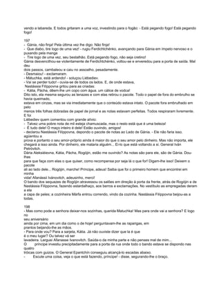 vendo a labareda. E todos gritaram a uma voz, investindo para o fogão: - Está pegando fogo! Está pegando
fogo!

197
- Gánia, não finja! Pela última vez lhe digo: Não finja!
- Que diabo, tire logo de uma vez! - rugiu Ferdichtchénko, avançando para Gánia em ímpeto nervoso e o
puxando pela manga
- Tire logo de uma vez, seu bestalhão. Está pegando fogo, não seja cretino!
Gánia desvencilhou-se violentamente de Ferdichtchénko, voltou-se e enveredou para a porta de saída. Mal
deu
dois passos, cambaleou e caiu no assoalho, pesadamente.
- Desmaiou! - exclamaram.
- Mátuchka, está ardendo! - soluçou Liébediev.
- Vai se perder tudo! - ouvia-se de todos os lados. E, de onde estava,
 Nastássia Filíppovna gritou para as criadas:
- Kátia, Pácha, dêem-lhe um copo com água. um cálice de vodca!
Dito isto, ela mesma segurou as tenazes e com elas retirou o pacote. Todo o papel de fora do embrulho se
havia queimado,
estava em cinzas, mas se via imediatamente que o conteúdo estava intato. O pacote fora embrulhado em
pelo
menos três folhas dobradas de papel de jornal e as notas estavam perfeitas. Todos respiraram livremente.
E foi
Liébediev quem comentou com grande alívio:
- Talvez uma pobre nota de mil esteja chamuscada, mas o resto está que é uma beleza!
- É tudo dele! O maço inteiro é dele! Estão ouvindo, amigos!
- declarou Nastássia Filíppovna, depondo o pacote de notas ao Lado de Gánia. - Ele não faria isso,
agüentou a
prova e portanto o seu amor-próprio ainda é maior do que o seu amor pelo dinheiro. Mas não importa, ele
chegará a isso ainda. Por dinheiro, ele mataria alguém... Ei-lo que está voltando a si. General Iván
Petróvitch.
Dária Aleksiéievna, Kátia, Pácha, Rogójin, estão me ouvindo? As notas são para ele, são de Gánia. Dou-
lhas
para que faça com elas o que quiser, como recompensa por seja lá o que for! Digam-lhe isso! Deixem o
pacote
ali ao lado dele... Rogójin, marche! Príncipe, adeus! Saiba que foi o primeiro homem que encontrei em
minha
vida! Afanássii Ivánovitch, adeusinho, merci!
O bando dos sequazes de Rogójin atravessou os salões em direção à porta da frente, atrás de Rogójin e de
Nastássia Filíppovna, fazendo estardalhaço, aos berros e exclamações. No vestíbulo as empregadas deram
a ela
a capa de peles; a cozinheira Márfa entrou correndo, vindo da cozinha. Nastássia Filíppovna beijou-as a
todas.

198
- Mas como pode a senhora deixar-nos sozinhas, querida Matuchka! Mas para onde vai a senhora? E logo
no
seu aniversário
ainda por cima, em um dia como o de hoje! perguntavam-lhe as raparigas, em
prantos beijando-lhe as mãos.
- Para onde vou? Para a sarjeta, Kátia. Já não ouviste dizer que la é que
é o meu lugar? Ou talvez vá ser
lavadeira. Larguei Afanasse Ivanovitch. Saúda-o da minha parte e não penses mal de mim...
O      príncipe investiu precipitadamente para a porta da rua onde todo o bando estava se dispondo nas
quatro
tróicas com guizos. O General Epantchín conseguiu alcançá-lo escadas abaixo.
-     Escute uma coisa, veja o que está fazendo, príncipe! - disse, segurando-lhe o braço.
 